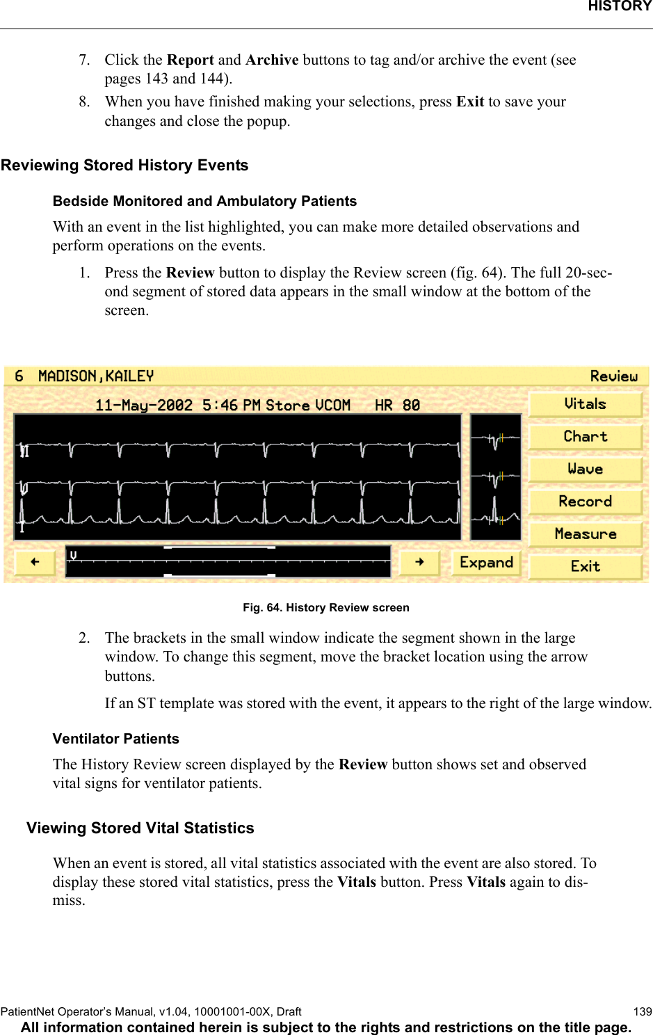 HISTORYPatientNet Operator’s Manual, v1.04, 10001001-00X, Draft   139All information contained herein is subject to the rights and restrictions on the title page.7. Click the Report and Archive buttons to tag and/or archive the event (see pages 143 and 144).8. When you have finished making your selections, press Exit to save your changes and close the popup.Reviewing Stored History EventsBedside Monitored and Ambulatory PatientsWith an event in the list highlighted, you can make more detailed observations and perform operations on the events. 1. Press the Review button to display the Review screen (fig. 64). The full 20-sec-ond segment of stored data appears in the small window at the bottom of the screen.Fig. 64. History Review screen2. The brackets in the small window indicate the segment shown in the large window. To change this segment, move the bracket location using the arrow buttons.If an ST template was stored with the event, it appears to the right of the large window.Ventilator PatientsThe History Review screen displayed by the Review button shows set and observed vital signs for ventilator patients. Viewing Stored Vital StatisticsWhen an event is stored, all vital statistics associated with the event are also stored. To display these stored vital statistics, press the Vitals button. Press Vitals again to dis-miss.