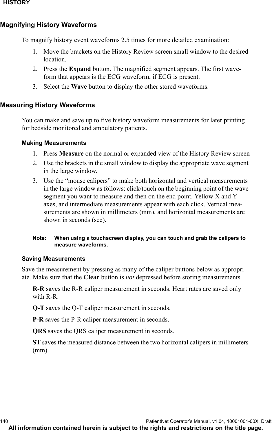 HISTORY140  PatientNet Operator’s Manual, v1.04, 10001001-00X, DraftAll information contained herein is subject to the rights and restrictions on the title page.Magnifying History WaveformsTo magnify history event waveforms 2.5 times for more detailed examination: 1. Move the brackets on the History Review screen small window to the desired location. 2. Press the Expand button. The magnified segment appears. The first wave-form that appears is the ECG waveform, if ECG is present. 3. Select the Wave button to display the other stored waveforms.Measuring History WaveformsYou can make and save up to five history waveform measurements for later printing for bedside monitored and ambulatory patients.Making Measurements1. Press Measure on the normal or expanded view of the History Review screen2. Use the brackets in the small window to display the appropriate wave segment in the large window.3. Use the “mouse calipers” to make both horizontal and vertical measurements in the large window as follows: click/touch on the beginning point of the wave segment you want to measure and then on the end point. Yellow X and Y axes, and intermediate measurements appear with each click. Vertical mea-surements are shown in millimeters (mm), and horizontal measurements are shown in seconds (sec).Note: When using a touchscreen display, you can touch and grab the calipers to measure waveforms.Saving MeasurementsSave the measurement by pressing as many of the caliper buttons below as appropri-ate. Make sure that the Clear button is not depressed before storing measurements.R-R saves the R-R caliper measurement in seconds. Heart rates are saved only with R-R. Q-T saves the Q-T caliper measurement in seconds.P-R saves the P-R caliper measurement in seconds.QRS saves the QRS caliper measurement in seconds.ST saves the measured distance between the two horizontal calipers in millimeters (mm).