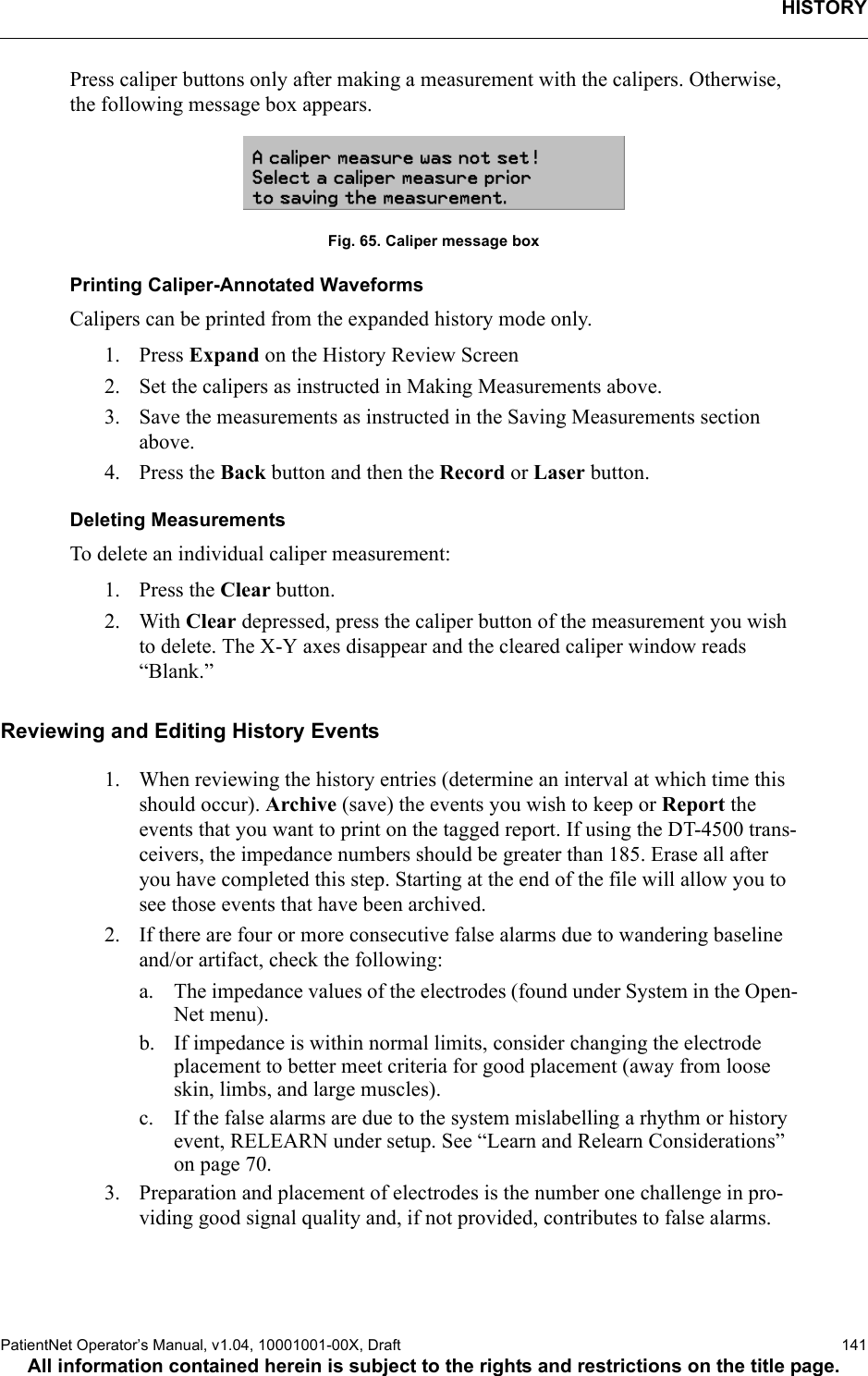 HISTORYPatientNet Operator’s Manual, v1.04, 10001001-00X, Draft   141All information contained herein is subject to the rights and restrictions on the title page.Press caliper buttons only after making a measurement with the calipers. Otherwise, the following message box appears.Fig. 65. Caliper message boxPrinting Caliper-Annotated Waveforms Calipers can be printed from the expanded history mode only. 1. Press Expand on the History Review Screen2. Set the calipers as instructed in Making Measurements above.3. Save the measurements as instructed in the Saving Measurements section above.4. Press the Back button and then the Record or Laser button.Deleting MeasurementsTo delete an individual caliper measurement:1. Press the Clear button.2. With Clear depressed, press the caliper button of the measurement you wish to delete. The X-Y axes disappear and the cleared caliper window reads “Blank.”Reviewing and Editing History Events1. When reviewing the history entries (determine an interval at which time this should occur). Archive (save) the events you wish to keep or Report the events that you want to print on the tagged report. If using the DT-4500 trans-ceivers, the impedance numbers should be greater than 185. Erase all after you have completed this step. Starting at the end of the file will allow you to see those events that have been archived.2. If there are four or more consecutive false alarms due to wandering baseline and/or artifact, check the following:a. The impedance values of the electrodes (found under System in the Open-Net menu).b. If impedance is within normal limits, consider changing the electrode placement to better meet criteria for good placement (away from loose skin, limbs, and large muscles).c. If the false alarms are due to the system mislabelling a rhythm or history event, RELEARN under setup. See “Learn and Relearn Considerations” on page 70.3. Preparation and placement of electrodes is the number one challenge in pro-viding good signal quality and, if not provided, contributes to false alarms.