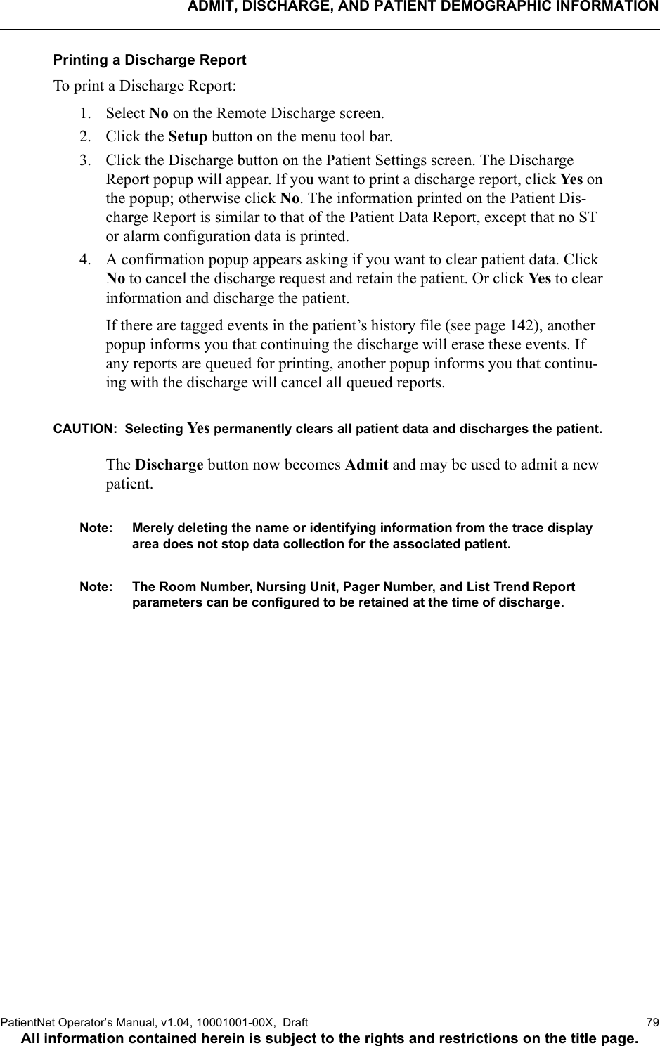 ADMIT, DISCHARGE, AND PATIENT DEMOGRAPHIC INFORMATIONPatientNet Operator’s Manual, v1.04, 10001001-00X,  Draft   79All information contained herein is subject to the rights and restrictions on the title page.Printing a Discharge ReportTo print a Discharge Report:1. Select No on the Remote Discharge screen.2. Click the Setup button on the menu tool bar.3. Click the Discharge button on the Patient Settings screen. The Discharge Report popup will appear. If you want to print a discharge report, click Ye s  on the popup; otherwise click No. The information printed on the Patient Dis-charge Report is similar to that of the Patient Data Report, except that no ST or alarm configuration data is printed. 4. A confirmation popup appears asking if you want to clear patient data. Click No to cancel the discharge request and retain the patient. Or click Ye s  to clear information and discharge the patient.If there are tagged events in the patient’s history file (see page 142), another popup informs you that continuing the discharge will erase these events. If any reports are queued for printing, another popup informs you that continu-ing with the discharge will cancel all queued reports.CAUTION:  Selecting Ye s  permanently clears all patient data and discharges the patient.The Discharge button now becomes Admit and may be used to admit a new patient.Note: Merely deleting the name or identifying information from the trace display area does not stop data collection for the associated patient. Note: The Room Number, Nursing Unit, Pager Number, and List Trend Report parameters can be configured to be retained at the time of discharge.