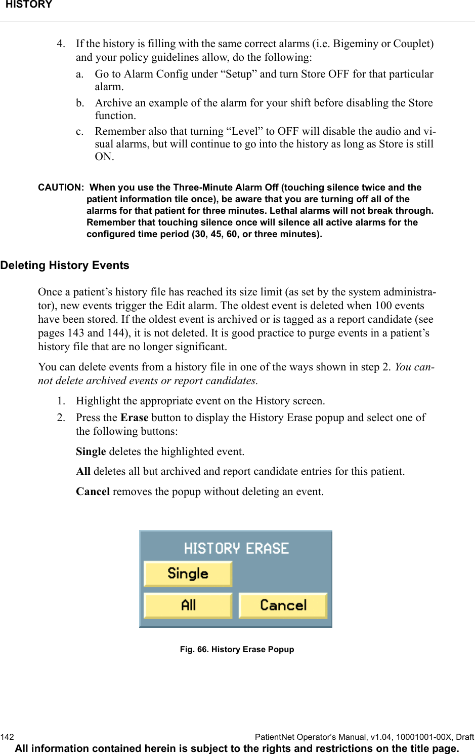 HISTORY142  PatientNet Operator’s Manual, v1.04, 10001001-00X, DraftAll information contained herein is subject to the rights and restrictions on the title page.4. If the history is filling with the same correct alarms (i.e. Bigeminy or Couplet) and your policy guidelines allow, do the following:a. Go to Alarm Config under “Setup” and turn Store OFF for that particular alarm.b. Archive an example of the alarm for your shift before disabling the Store function.c. Remember also that turning “Level” to OFF will disable the audio and vi-sual alarms, but will continue to go into the history as long as Store is still ON.CAUTION:  When you use the Three-Minute Alarm Off (touching silence twice and the patient information tile once), be aware that you are turning off all of the alarms for that patient for three minutes. Lethal alarms will not break through. Remember that touching silence once will silence all active alarms for the configured time period (30, 45, 60, or three minutes).Deleting History EventsOnce a patient’s history file has reached its size limit (as set by the system administra-tor), new events trigger the Edit alarm. The oldest event is deleted when 100 events have been stored. If the oldest event is archived or is tagged as a report candidate (see pages 143 and 144), it is not deleted. It is good practice to purge events in a patient’s history file that are no longer significant. You can delete events from a history file in one of the ways shown in step 2. You can-not delete archived events or report candidates. 1. Highlight the appropriate event on the History screen.2. Press the Erase button to display the History Erase popup and select one of the following buttons:Single deletes the highlighted event.All deletes all but archived and report candidate entries for this patient.Cancel removes the popup without deleting an event.Fig. 66. History Erase Popup