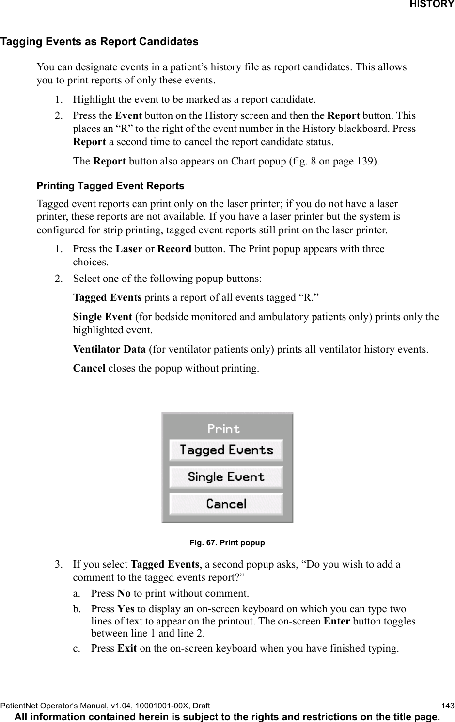 HISTORYPatientNet Operator’s Manual, v1.04, 10001001-00X, Draft   143All information contained herein is subject to the rights and restrictions on the title page.Tagging Events as Report CandidatesYou can designate events in a patient’s history file as report candidates. This allows you to print reports of only these events.1. Highlight the event to be marked as a report candidate.2. Press the Event button on the History screen and then the Report button. This places an “R” to the right of the event number in the History blackboard. Press Report a second time to cancel the report candidate status.The Report button also appears on Chart popup (fig. 8 on page 139).Printing Tagged Event ReportsTagged event reports can print only on the laser printer; if you do not have a laser printer, these reports are not available. If you have a laser printer but the system is configured for strip printing, tagged event reports still print on the laser printer.1. Press the Laser or Record button. The Print popup appears with three choices.2. Select one of the following popup buttons:Tagged Events prints a report of all events tagged “R.”Single Event (for bedside monitored and ambulatory patients only) prints only the highlighted event.Venti lator Da ta (for ventilator patients only) prints all ventilator history events.Cancel closes the popup without printing.Fig. 67. Print popup3. If you select Tagged Events, a second popup asks, “Do you wish to add a comment to the tagged events report?” a. Press No to print without comment. b. Press Yes to display an on-screen keyboard on which you can type two lines of text to appear on the printout. The on-screen Enter button toggles between line 1 and line 2.c. Press Exit on the on-screen keyboard when you have finished typing.