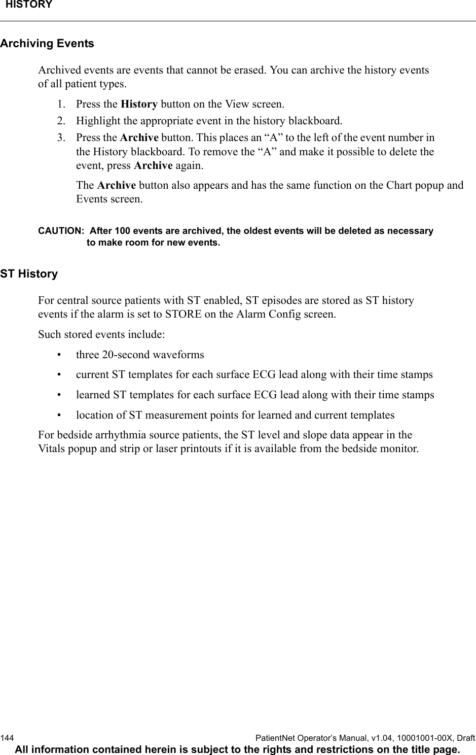 HISTORY144  PatientNet Operator’s Manual, v1.04, 10001001-00X, DraftAll information contained herein is subject to the rights and restrictions on the title page.Archiving EventsArchived events are events that cannot be erased. You can archive the history events of all patient types. 1. Press the History button on the View screen.2. Highlight the appropriate event in the history blackboard. 3. Press the Archive button. This places an “A” to the left of the event number in the History blackboard. To remove the “A” and make it possible to delete the event, press Archive again.The Archive button also appears and has the same function on the Chart popup and Events screen.CAUTION:  After 100 events are archived, the oldest events will be deleted as necessary to make room for new events.ST HistoryFor central source patients with ST enabled, ST episodes are stored as ST history events if the alarm is set to STORE on the Alarm Config screen.Such stored events include:• three 20-second waveforms• current ST templates for each surface ECG lead along with their time stamps• learned ST templates for each surface ECG lead along with their time stamps• location of ST measurement points for learned and current templatesFor bedside arrhythmia source patients, the ST level and slope data appear in the Vitals popup and strip or laser printouts if it is available from the bedside monitor.