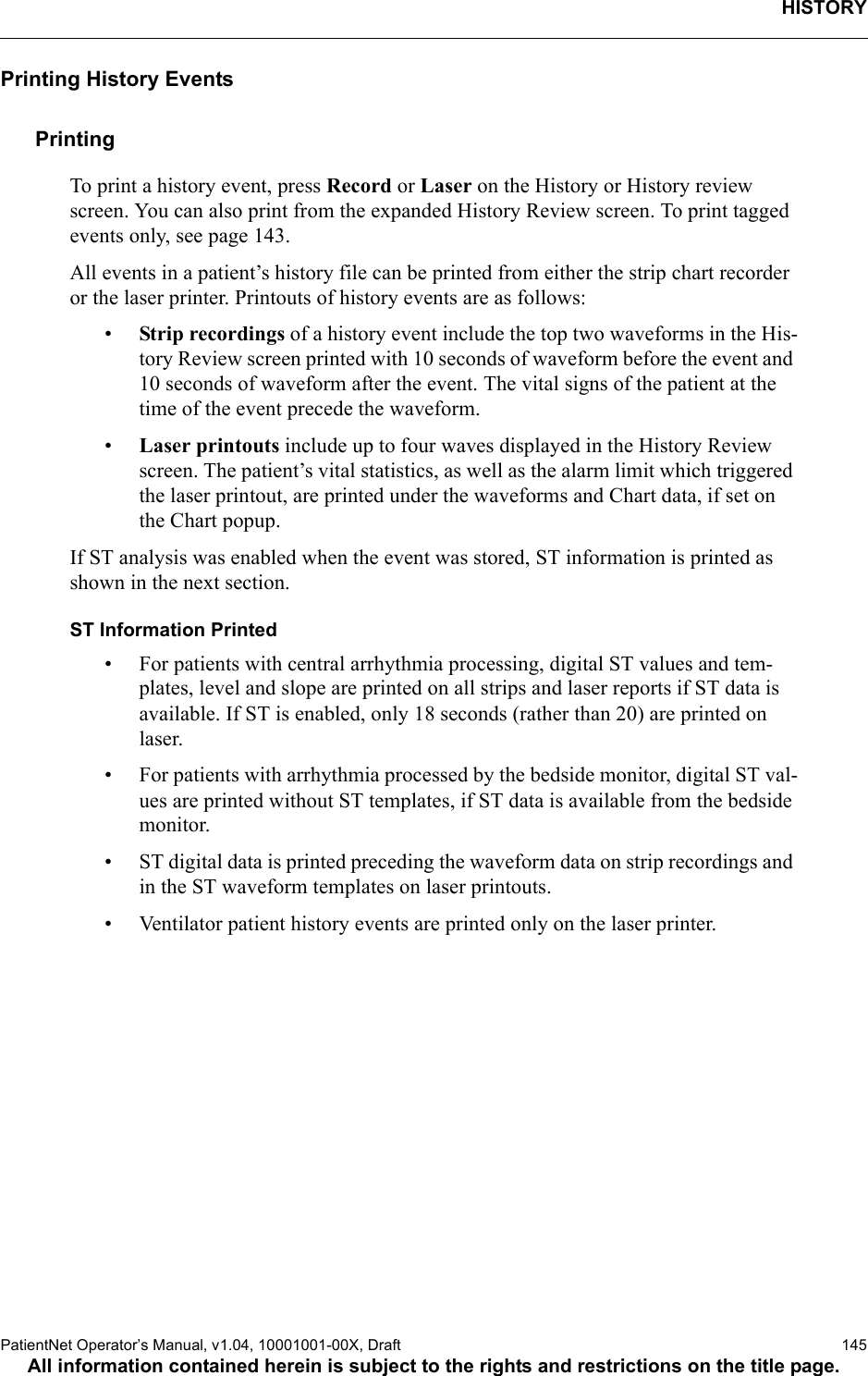 HISTORYPatientNet Operator’s Manual, v1.04, 10001001-00X, Draft   145All information contained herein is subject to the rights and restrictions on the title page.Printing History EventsPrintingTo print a history event, press Record or Laser on the History or History review screen. You can also print from the expanded History Review screen. To print tagged events only, see page 143.All events in a patient’s history file can be printed from either the strip chart recorder or the laser printer. Printouts of history events are as follows:•Strip recordings of a history event include the top two waveforms in the His-tory Review screen printed with 10 seconds of waveform before the event and 10 seconds of waveform after the event. The vital signs of the patient at the time of the event precede the waveform.•Laser printouts include up to four waves displayed in the History Review screen. The patient’s vital statistics, as well as the alarm limit which triggered the laser printout, are printed under the waveforms and Chart data, if set on the Chart popup.If ST analysis was enabled when the event was stored, ST information is printed as shown in the next section.ST Information Printed• For patients with central arrhythmia processing, digital ST values and tem-plates, level and slope are printed on all strips and laser reports if ST data is available. If ST is enabled, only 18 seconds (rather than 20) are printed on laser.• For patients with arrhythmia processed by the bedside monitor, digital ST val-ues are printed without ST templates, if ST data is available from the bedside monitor.• ST digital data is printed preceding the waveform data on strip recordings and in the ST waveform templates on laser printouts.• Ventilator patient history events are printed only on the laser printer.