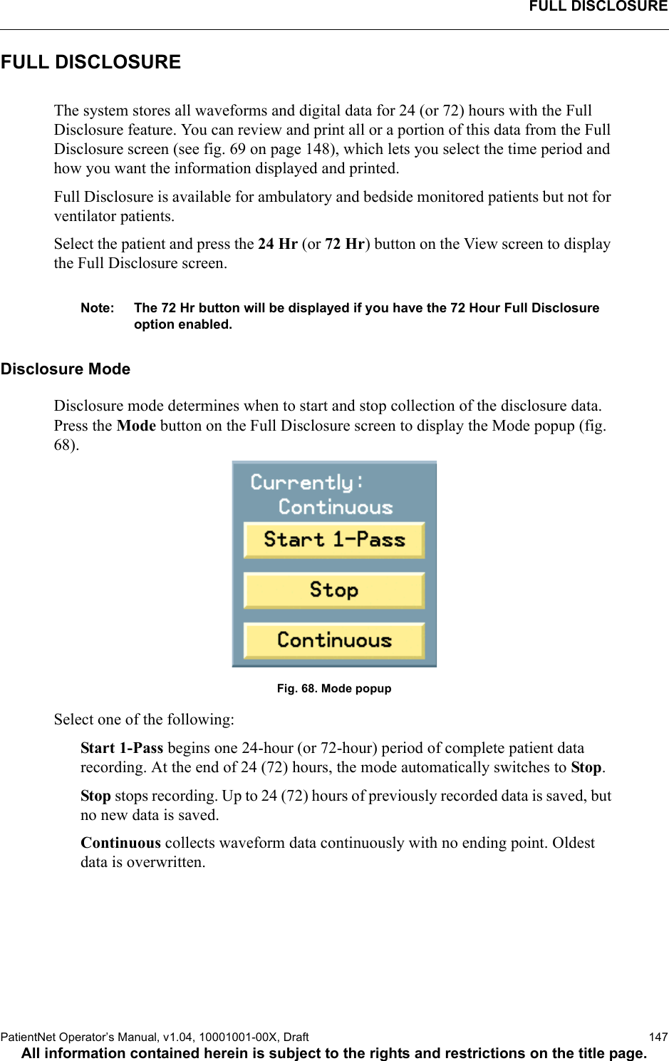 FULL DISCLOSUREPatientNet Operator’s Manual, v1.04, 10001001-00X, Draft    147All information contained herein is subject to the rights and restrictions on the title page.FULL DISCLOSUREThe system stores all waveforms and digital data for 24 (or 72) hours with the Full Disclosure feature. You can review and print all or a portion of this data from the Full Disclosure screen (see fig. 69 on page 148), which lets you select the time period and how you want the information displayed and printed. Full Disclosure is available for ambulatory and bedside monitored patients but not for ventilator patients. Select the patient and press the 24 Hr (or 72 Hr) button on the View screen to display the Full Disclosure screen.Note: The 72 Hr button will be displayed if you have the 72 Hour Full Disclosure option enabled.Disclosure ModeDisclosure mode determines when to start and stop collection of the disclosure data. Press the Mode button on the Full Disclosure screen to display the Mode popup (fig. 68). Fig. 68. Mode popupSelect one of the following:Start 1-Pass begins one 24-hour (or 72-hour) period of complete patient data recording. At the end of 24 (72) hours, the mode automatically switches to Stop. Stop stops recording. Up to 24 (72) hours of previously recorded data is saved, but no new data is saved. Continuous collects waveform data continuously with no ending point. Oldest data is overwritten.