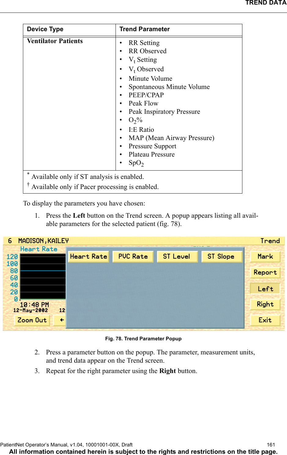 TREND DATAPatientNet Operator’s Manual, v1.04, 10001001-00X, Draft   161All information contained herein is subject to the rights and restrictions on the title page.To display the parameters you have chosen:1. Press the Left button on the Trend screen. A popup appears listing all avail-able parameters for the selected patient (fig. 78).Fig. 78. Trend Parameter Popup2. Press a parameter button on the popup. The parameter, measurement units, and trend data appear on the Trend screen.3. Repeat for the right parameter using the Right button. Venti lator Pa tients • RR Setting• RR Observed•Vt Setting•Vt Observed• Minute Volume• Spontaneous Minute Volume• PEEP/CPAP• Peak Flow• Peak Inspiratory Pressure•O2%• I:E Ratio• MAP (Mean Airway Pressure)• Pressure Support• Plateau Pressure•SpO2* Available only if ST analysis is enabled.† Available only if Pacer processing is enabled.Device Type Trend Parameter