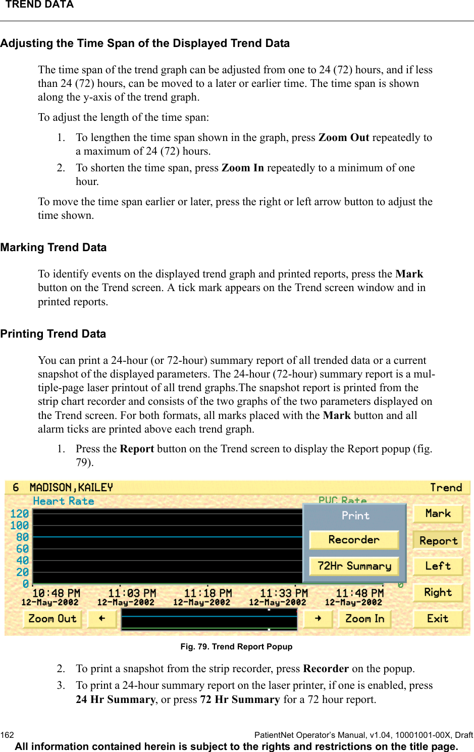 TREND DATA162  PatientNet Operator’s Manual, v1.04, 10001001-00X, DraftAll information contained herein is subject to the rights and restrictions on the title page.Adjusting the Time Span of the Displayed Trend DataThe time span of the trend graph can be adjusted from one to 24 (72) hours, and if less than 24 (72) hours, can be moved to a later or earlier time. The time span is shown along the y-axis of the trend graph. To adjust the length of the time span:1. To lengthen the time span shown in the graph, press Zoom Out repeatedly to a maximum of 24 (72) hours.2. To shorten the time span, press Zoom In repeatedly to a minimum of one hour.To move the time span earlier or later, press the right or left arrow button to adjust the time shown. Marking Trend DataTo identify events on the displayed trend graph and printed reports, press the Mark button on the Trend screen. A tick mark appears on the Trend screen window and in printed reports.Printing Trend DataYou can print a 24-hour (or 72-hour) summary report of all trended data or a current snapshot of the displayed parameters. The 24-hour (72-hour) summary report is a mul-tiple-page laser printout of all trend graphs.The snapshot report is printed from the strip chart recorder and consists of the two graphs of the two parameters displayed on the Trend screen. For both formats, all marks placed with the Mark button and all alarm ticks are printed above each trend graph. 1. Press the Report button on the Trend screen to display the Report popup (fig. 79).Fig. 79. Trend Report Popup2. To print a snapshot from the strip recorder, press Recorder on the popup.3. To print a 24-hour summary report on the laser printer, if one is enabled, press 24 Hr Summary, or press 72 Hr Summary for a 72 hour report.