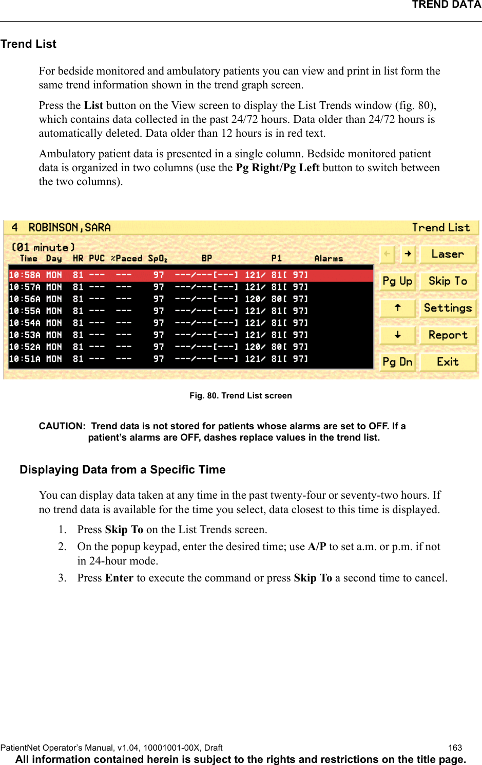 TREND DATAPatientNet Operator’s Manual, v1.04, 10001001-00X, Draft   163All information contained herein is subject to the rights and restrictions on the title page.Trend ListFor bedside monitored and ambulatory patients you can view and print in list form the same trend information shown in the trend graph screen. Press the List button on the View screen to display the List Trends window (fig. 80), which contains data collected in the past 24/72 hours. Data older than 24/72 hours is automatically deleted. Data older than 12 hours is in red text.Ambulatory patient data is presented in a single column. Bedside monitored patient data is organized in two columns (use the Pg Right/Pg Left button to switch between the two columns).Fig. 80. Trend List screenCAUTION:  Trend data is not stored for patients whose alarms are set to OFF. If a patient’s alarms are OFF, dashes replace values in the trend list. Displaying Data from a Specific TimeYou can display data taken at any time in the past twenty-four or seventy-two hours. If no trend data is available for the time you select, data closest to this time is displayed. 1. Press Skip To on the List Trends screen.2. On the popup keypad, enter the desired time; use A/P to set a.m. or p.m. if not in 24-hour mode.3. Press Enter to execute the command or press Skip To a second time to cancel.