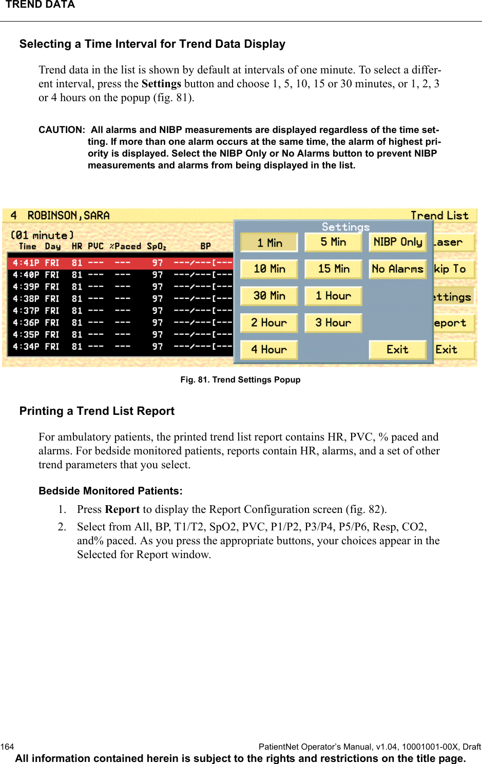 TREND DATA164  PatientNet Operator’s Manual, v1.04, 10001001-00X, DraftAll information contained herein is subject to the rights and restrictions on the title page.Selecting a Time Interval for Trend Data DisplayTrend data in the list is shown by default at intervals of one minute. To select a differ-ent interval, press the Settings button and choose 1, 5, 10, 15 or 30 minutes, or 1, 2, 3 or 4 hours on the popup (fig. 81).CAUTION:  All alarms and NIBP measurements are displayed regardless of the time set-ting. If more than one alarm occurs at the same time, the alarm of highest pri-ority is displayed. Select the NIBP Only or No Alarms button to prevent NIBP measurements and alarms from being displayed in the list.Fig. 81. Trend Settings PopupPrinting a Trend List ReportFor ambulatory patients, the printed trend list report contains HR, PVC, % paced and alarms. For bedside monitored patients, reports contain HR, alarms, and a set of other trend parameters that you select. Bedside Monitored Patients:1. Press Report to display the Report Configuration screen (fig. 82). 2. Select from All, BP, T1/T2, SpO2, PVC, P1/P2, P3/P4, P5/P6, Resp, CO2, and% paced. As you press the appropriate buttons, your choices appear in the Selected for Report window.