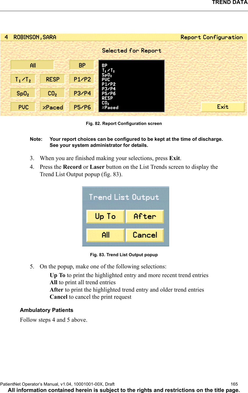 TREND DATAPatientNet Operator’s Manual, v1.04, 10001001-00X, Draft   165All information contained herein is subject to the rights and restrictions on the title page. Fig. 82. Report Configuration screenNote: Your report choices can be configured to be kept at the time of discharge. See your system administrator for details.3. When you are finished making your selections, press Exit.4. Press the Record or Laser button on the List Trends screen to display the Trend List Output popup (fig. 83).Fig. 83. Trend List Output popup5. On the popup, make one of the following selections:Up To to print the highlighted entry and more recent trend entriesAll to print all trend entriesAfter to print the highlighted trend entry and older trend entriesCancel to cancel the print requestAmbulatory PatientsFollow steps 4 and 5 above.