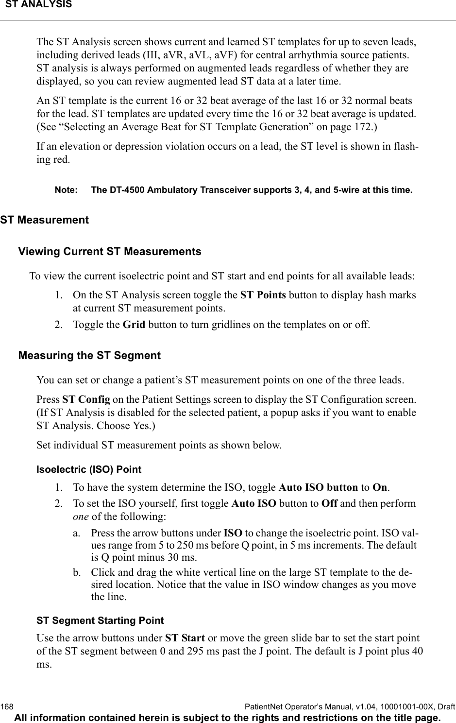 ST ANALYSIS168  PatientNet Operator’s Manual, v1.04, 10001001-00X, DraftAll information contained herein is subject to the rights and restrictions on the title page.The ST Analysis screen shows current and learned ST templates for up to seven leads, including derived leads (III, aVR, aVL, aVF) for central arrhythmia source patients. ST analysis is always performed on augmented leads regardless of whether they are displayed, so you can review augmented lead ST data at a later time.An ST template is the current 16 or 32 beat average of the last 16 or 32 normal beats for the lead. ST templates are updated every time the 16 or 32 beat average is updated. (See “Selecting an Average Beat for ST Template Generation” on page 172.)If an elevation or depression violation occurs on a lead, the ST level is shown in flash-ing red.Note: The DT-4500 Ambulatory Transceiver supports 3, 4, and 5-wire at this time.ST Measurement Viewing Current ST MeasurementsTo view the current isoelectric point and ST start and end points for all available leads: 1. On the ST Analysis screen toggle the ST Points button to display hash marks at current ST measurement points.2. Toggle the Grid button to turn gridlines on the templates on or off.Measuring the ST Segment You can set or change a patient’s ST measurement points on one of the three leads.Press ST Config on the Patient Settings screen to display the ST Configuration screen. (If ST Analysis is disabled for the selected patient, a popup asks if you want to enable ST Analysis. Choose Yes.)Set individual ST measurement points as shown below.Isoelectric (ISO) Point1. To have the system determine the ISO, toggle Auto ISO button to On.2. To set the ISO yourself, first toggle Auto ISO button to Off and then perform one of the following:a. Press the arrow buttons under ISO to change the isoelectric point. ISO val-ues range from 5 to 250 ms before Q point, in 5 ms increments. The default is Q point minus 30 ms.b. Click and drag the white vertical line on the large ST template to the de-sired location. Notice that the value in ISO window changes as you move the line.ST Segment Starting PointUse the arrow buttons under ST Start or move the green slide bar to set the start point of the ST segment between 0 and 295 ms past the J point. The default is J point plus 40 ms.