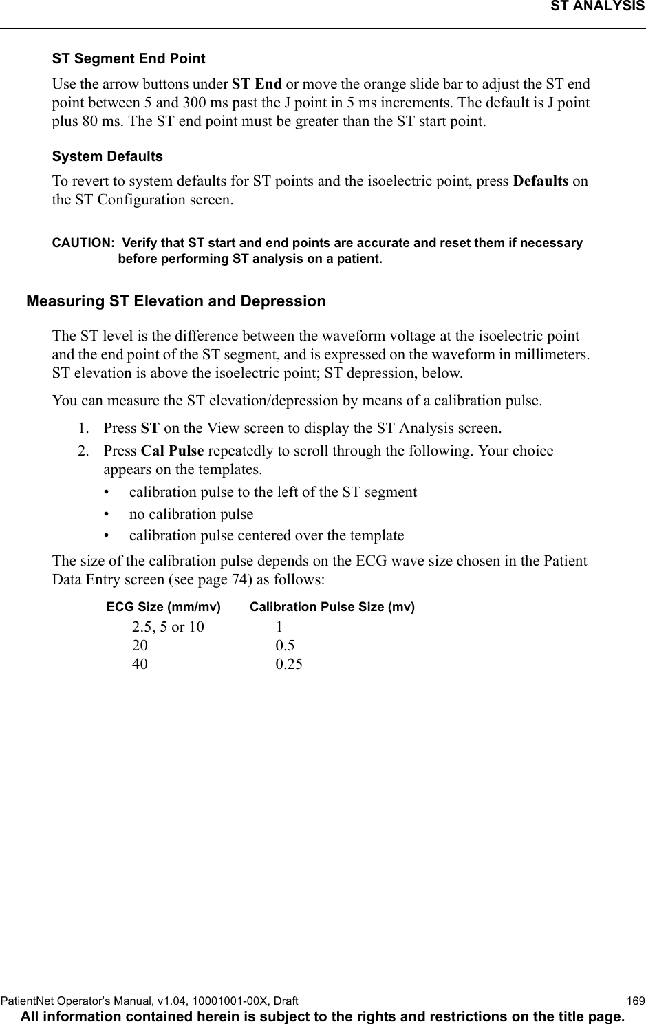 ST ANALYSISPatientNet Operator’s Manual, v1.04, 10001001-00X, Draft   169All information contained herein is subject to the rights and restrictions on the title page.ST Segment End PointUse the arrow buttons under ST End or move the orange slide bar to adjust the ST end point between 5 and 300 ms past the J point in 5 ms increments. The default is J point plus 80 ms. The ST end point must be greater than the ST start point. System DefaultsTo revert to system defaults for ST points and the isoelectric point, press Defaults on the ST Configuration screen. CAUTION:  Verify that ST start and end points are accurate and reset them if necessary before performing ST analysis on a patient.Measuring ST Elevation and DepressionThe ST level is the difference between the waveform voltage at the isoelectric point and the end point of the ST segment, and is expressed on the waveform in millimeters. ST elevation is above the isoelectric point; ST depression, below. You can measure the ST elevation/depression by means of a calibration pulse. 1. Press ST on the View screen to display the ST Analysis screen.2. Press Cal Pulse repeatedly to scroll through the following. Your choice appears on the templates.• calibration pulse to the left of the ST segment• no calibration pulse• calibration pulse centered over the templateThe size of the calibration pulse depends on the ECG wave size chosen in the Patient Data Entry screen (see page 74) as follows:ECG Size (mm/mv) Calibration Pulse Size (mv)2.5, 5 or 10 1 20 0.540 0.25