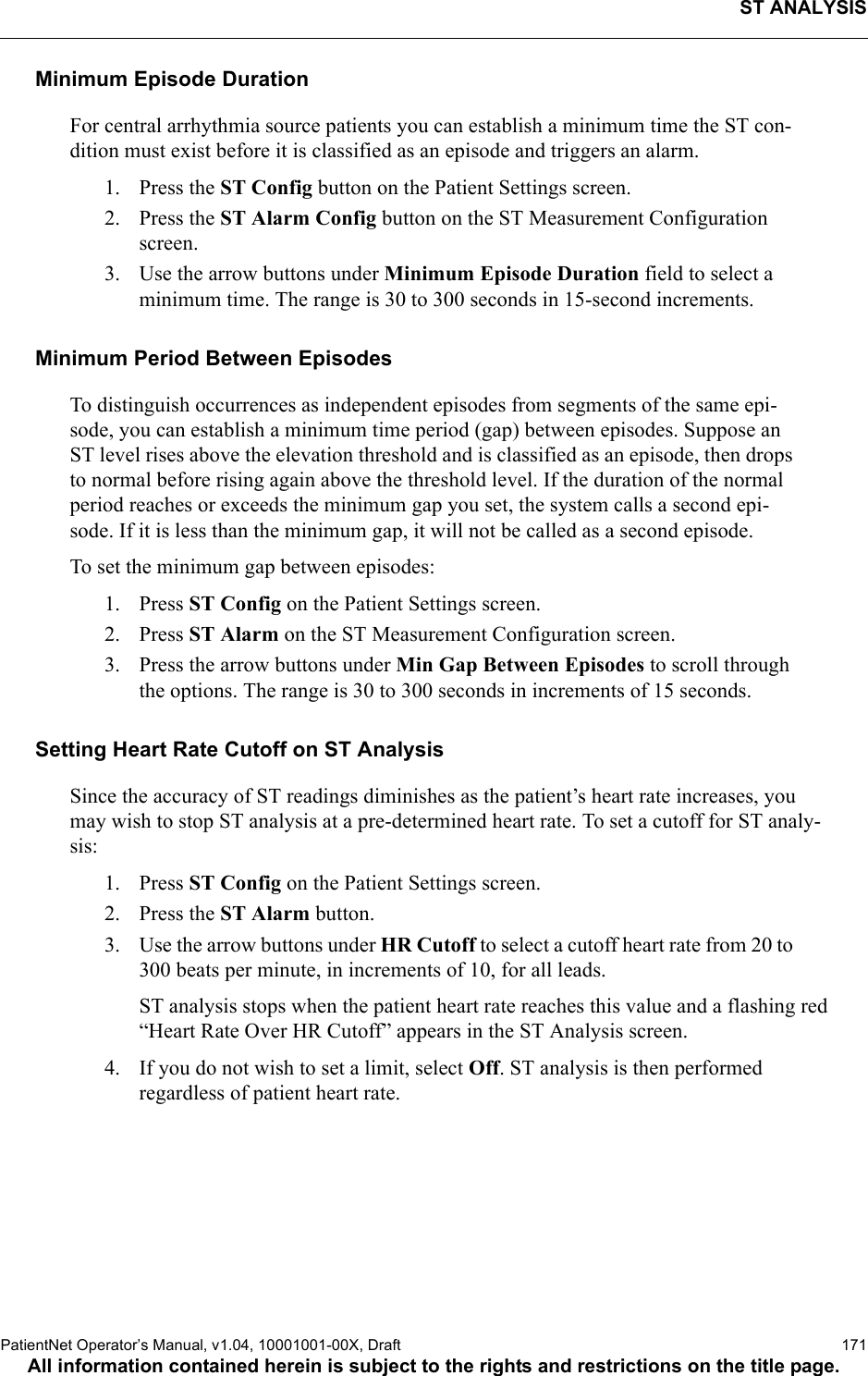 ST ANALYSISPatientNet Operator’s Manual, v1.04, 10001001-00X, Draft   171All information contained herein is subject to the rights and restrictions on the title page.Minimum Episode DurationFor central arrhythmia source patients you can establish a minimum time the ST con-dition must exist before it is classified as an episode and triggers an alarm.1. Press the ST Config button on the Patient Settings screen.2. Press the ST Alarm Config button on the ST Measurement Configuration screen.3. Use the arrow buttons under Minimum Episode Duration field to select a minimum time. The range is 30 to 300 seconds in 15-second increments.Minimum Period Between EpisodesTo distinguish occurrences as independent episodes from segments of the same epi-sode, you can establish a minimum time period (gap) between episodes. Suppose an ST level rises above the elevation threshold and is classified as an episode, then drops to normal before rising again above the threshold level. If the duration of the normal period reaches or exceeds the minimum gap you set, the system calls a second epi-sode. If it is less than the minimum gap, it will not be called as a second episode.To set the minimum gap between episodes:1. Press ST Config on the Patient Settings screen.2. Press ST Alarm on the ST Measurement Configuration screen.3. Press the arrow buttons under Min Gap Between Episodes to scroll through the options. The range is 30 to 300 seconds in increments of 15 seconds.Setting Heart Rate Cutoff on ST Analysis Since the accuracy of ST readings diminishes as the patient’s heart rate increases, you may wish to stop ST analysis at a pre-determined heart rate. To set a cutoff for ST analy-sis:1. Press ST Config on the Patient Settings screen.2. Press the ST Alarm button.3. Use the arrow buttons under HR Cutoff to select a cutoff heart rate from 20 to 300 beats per minute, in increments of 10, for all leads.ST analysis stops when the patient heart rate reaches this value and a flashing red “Heart Rate Over HR Cutoff” appears in the ST Analysis screen.4. If you do not wish to set a limit, select Off. ST analysis is then performed regardless of patient heart rate.