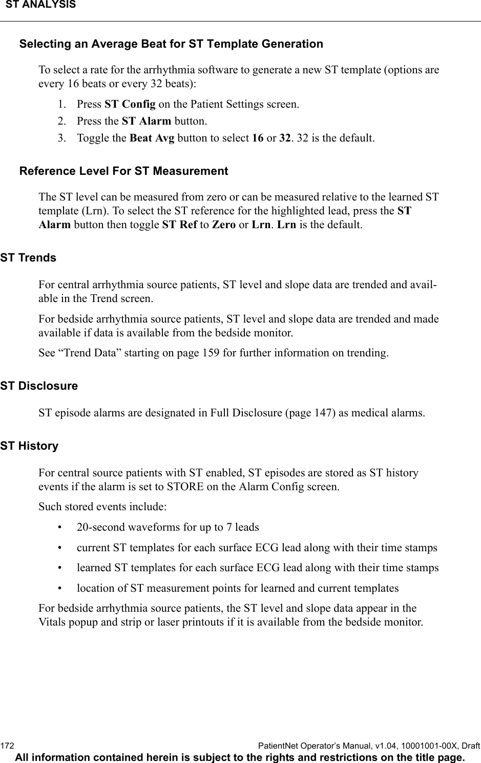 ST ANALYSIS172  PatientNet Operator’s Manual, v1.04, 10001001-00X, DraftAll information contained herein is subject to the rights and restrictions on the title page.Selecting an Average Beat for ST Template GenerationTo select a rate for the arrhythmia software to generate a new ST template (options are every 16 beats or every 32 beats):1. Press ST Config on the Patient Settings screen.2. Press the ST Alarm button.3. Toggle the Beat Avg button to select 16 or 32. 32 is the default.Reference Level For ST MeasurementThe ST level can be measured from zero or can be measured relative to the learned ST template (Lrn). To select the ST reference for the highlighted lead, press the ST Alarm button then toggle ST Ref to Zero or Lrn. Lrn is the default.ST TrendsFor central arrhythmia source patients, ST level and slope data are trended and avail-able in the Trend screen. For bedside arrhythmia source patients, ST level and slope data are trended and made available if data is available from the bedside monitor.See “Trend Data” starting on page 159 for further information on trending.ST DisclosureST episode alarms are designated in Full Disclosure (page 147) as medical alarms.ST HistoryFor central source patients with ST enabled, ST episodes are stored as ST history events if the alarm is set to STORE on the Alarm Config screen.Such stored events include:• 20-second waveforms for up to 7 leads• current ST templates for each surface ECG lead along with their time stamps• learned ST templates for each surface ECG lead along with their time stamps• location of ST measurement points for learned and current templatesFor bedside arrhythmia source patients, the ST level and slope data appear in the Vitals popup and strip or laser printouts if it is available from the bedside monitor.