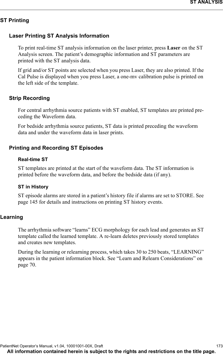 ST ANALYSISPatientNet Operator’s Manual, v1.04, 10001001-00X, Draft   173All information contained herein is subject to the rights and restrictions on the title page.ST PrintingLaser Printing ST Analysis InformationTo print real-time ST analysis information on the laser printer, press Laser on the ST Analysis screen. The patient’s demographic information and ST parameters are printed with the ST analysis data.If grid and/or ST points are selected when you press Laser, they are also printed. If the Cal Pulse is displayed when you press Laser, a one-mv calibration pulse is printed on the left side of the template.Strip RecordingFor central arrhythmia source patients with ST enabled, ST templates are printed pre-ceding the Waveform data.For bedside arrhythmia source patients, ST data is printed preceding the waveform data and under the waveform data in laser prints.Printing and Recording ST EpisodesReal-time STST templates are printed at the start of the waveform data. The ST information is printed before the waveform data, and before the bedside data (if any).ST in HistoryST episode alarms are stored in a patient’s history file if alarms are set to STORE. See page 145 for details and instructions on printing ST history events.Learning The arrhythmia software “learns” ECG morphology for each lead and generates an ST template called the learned template. A re-learn deletes previously stored templates and creates new templates.During the learning or relearning process, which takes 30 to 250 beats, “LEARNING” appears in the patient information block. See “Learn and Relearn Considerations” on page 70.