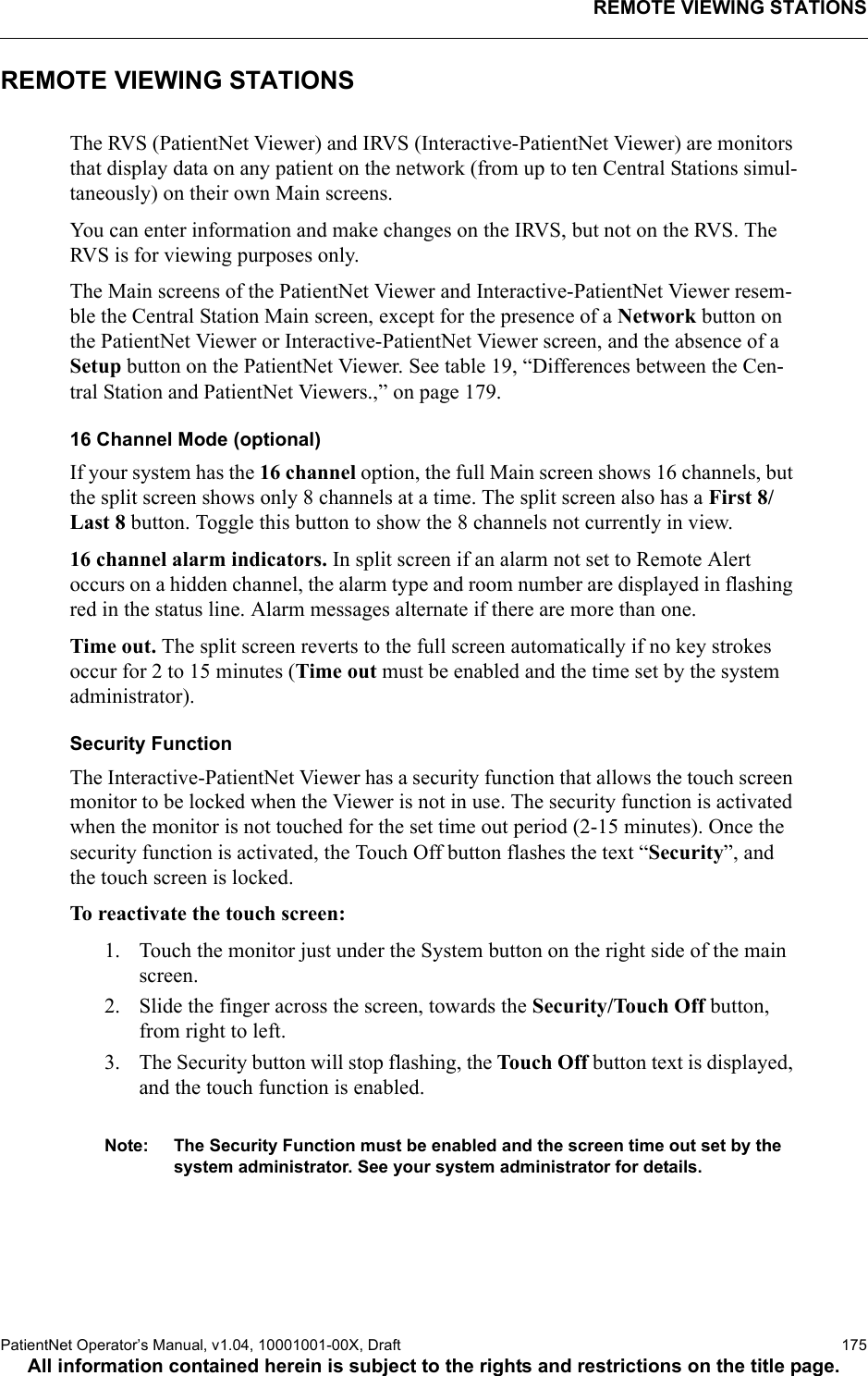 REMOTE VIEWING STATIONSPatientNet Operator’s Manual, v1.04, 10001001-00X, Draft   175All information contained herein is subject to the rights and restrictions on the title page.REMOTE VIEWING STATIONSThe RVS (PatientNet Viewer) and IRVS (Interactive-PatientNet Viewer) are monitors that display data on any patient on the network (from up to ten Central Stations simul-taneously) on their own Main screens.You can enter information and make changes on the IRVS, but not on the RVS. The RVS is for viewing purposes only.The Main screens of the PatientNet Viewer and Interactive-PatientNet Viewer resem-ble the Central Station Main screen, except for the presence of a Network button on the PatientNet Viewer or Interactive-PatientNet Viewer screen, and the absence of a Setup button on the PatientNet Viewer. See table 19, “Differences between the Cen-tral Station and PatientNet Viewers.,” on page 179.16 Channel Mode (optional)If your system has the 16 channel option, the full Main screen shows 16 channels, but the split screen shows only 8 channels at a time. The split screen also has a First 8/Last 8 button. Toggle this button to show the 8 channels not currently in view.16 channel alarm indicators. In split screen if an alarm not set to Remote Alert occurs on a hidden channel, the alarm type and room number are displayed in flashing red in the status line. Alarm messages alternate if there are more than one.Time out. The split screen reverts to the full screen automatically if no key strokes occur for 2 to 15 minutes (Time out must be enabled and the time set by the system administrator). Security FunctionThe Interactive-PatientNet Viewer has a security function that allows the touch screen monitor to be locked when the Viewer is not in use. The security function is activated when the monitor is not touched for the set time out period (2-15 minutes). Once the security function is activated, the Touch Off button flashes the text “Security”, and the touch screen is locked. To reactivate the touch screen:1. Touch the monitor just under the System button on the right side of the main screen.2. Slide the finger across the screen, towards the Security/Touch Off button, from right to left.3. The Security button will stop flashing, the Touch Off button text is displayed, and the touch function is enabled.Note: The Security Function must be enabled and the screen time out set by the system administrator. See your system administrator for details.