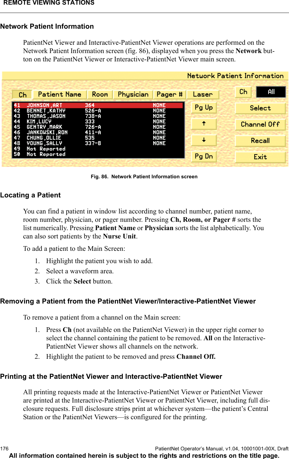 REMOTE VIEWING STATIONS176  PatientNet Operator’s Manual, v1.04, 10001001-00X, DraftAll information contained herein is subject to the rights and restrictions on the title page.Network Patient InformationPatientNet Viewer and Interactive-PatientNet Viewer operations are performed on the Network Patient Information screen (fig. 86), displayed when you press the Network but-ton on the PatientNet Viewer or Interactive-PatientNet Viewer main screen. Fig. 86.  Network Patient Information screenLocating a PatientYou can find a patient in window list according to channel number, patient name, room number, physician, or pager number. Pressing Ch, Room, or Pager # sorts the list numerically. Pressing Patient Name or Physician sorts the list alphabetically. You can also sort patients by the Nurse Unit.To add a patient to the Main Screen:1. Highlight the patient you wish to add.2. Select a waveform area.3. Click the Select button.Removing a Patient from the PatientNet Viewer/Interactive-PatientNet ViewerTo remove a patient from a channel on the Main screen: 1. Press Ch (not available on the PatientNet Viewer) in the upper right corner to select the channel containing the patient to be removed. All on the Interactive-PatientNet Viewer shows all channels on the network.2. Highlight the patient to be removed and press Channel Off.Printing at the PatientNet Viewer and Interactive-PatientNet ViewerAll printing requests made at the Interactive-PatientNet Viewer or PatientNet Viewer are printed at the Interactive-PatientNet Viewer or PatientNet Viewer, including full dis-closure requests. Full disclosure strips print at whichever system—the patient’s Central Station or the PatientNet Viewers—is configured for the printing.