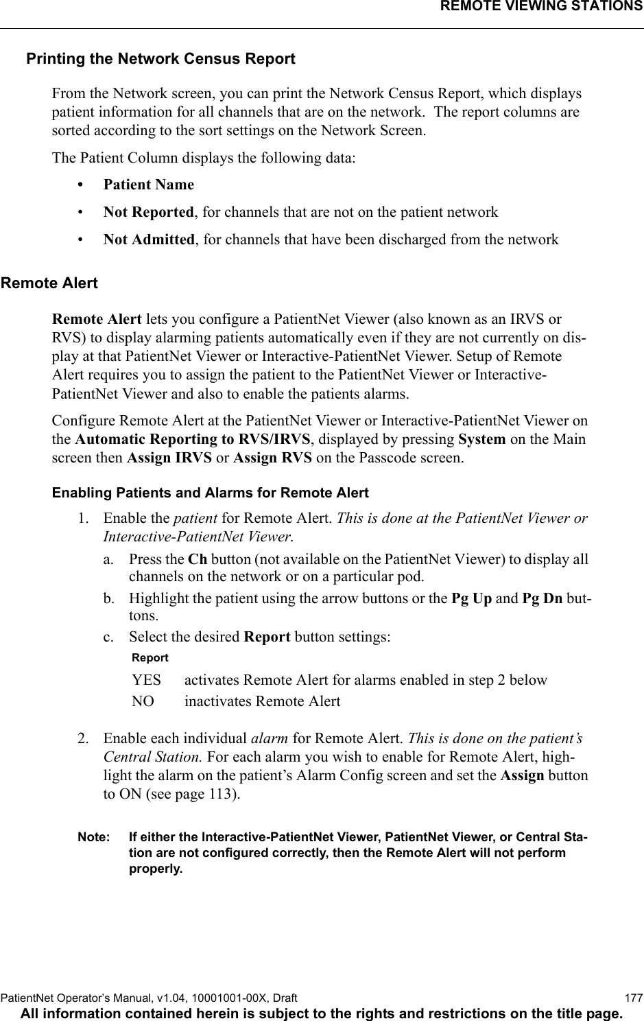 REMOTE VIEWING STATIONSPatientNet Operator’s Manual, v1.04, 10001001-00X, Draft   177All information contained herein is subject to the rights and restrictions on the title page.Printing the Network Census ReportFrom the Network screen, you can print the Network Census Report, which displays patient information for all channels that are on the network.  The report columns are sorted according to the sort settings on the Network Screen.The Patient Column displays the following data:•Patient Name•Not Reported, for channels that are not on the patient network•Not Admitted, for channels that have been discharged from the networkRemote AlertRemote Alert lets you configure a PatientNet Viewer (also known as an IRVS or RVS) to display alarming patients automatically even if they are not currently on dis-play at that PatientNet Viewer or Interactive-PatientNet Viewer. Setup of Remote Alert requires you to assign the patient to the PatientNet Viewer or Interactive-PatientNet Viewer and also to enable the patients alarms.Configure Remote Alert at the PatientNet Viewer or Interactive-PatientNet Viewer on the Automatic Reporting to RVS/IRVS, displayed by pressing System on the Main screen then Assign IRVS or Assign RVS on the Passcode screen.Enabling Patients and Alarms for Remote Alert1. Enable the patient for Remote Alert. This is done at the PatientNet Viewer or Interactive-PatientNet Viewer.a. Press the Ch button (not available on the PatientNet Viewer) to display all channels on the network or on a particular pod.b. Highlight the patient using the arrow buttons or the Pg Up and Pg Dn but-tons.c. Select the desired Report button settings: 2. Enable each individual alarm for Remote Alert. This is done on the patient’s Central Station. For each alarm you wish to enable for Remote Alert, high-light the alarm on the patient’s Alarm Config screen and set the Assign button to ON (see page 113).Note: If either the Interactive-PatientNet Viewer, PatientNet Viewer, or Central Sta-tion are not configured correctly, then the Remote Alert will not perform properly.ReportYES activates Remote Alert for alarms enabled in step 2 belowNO inactivates Remote Alert