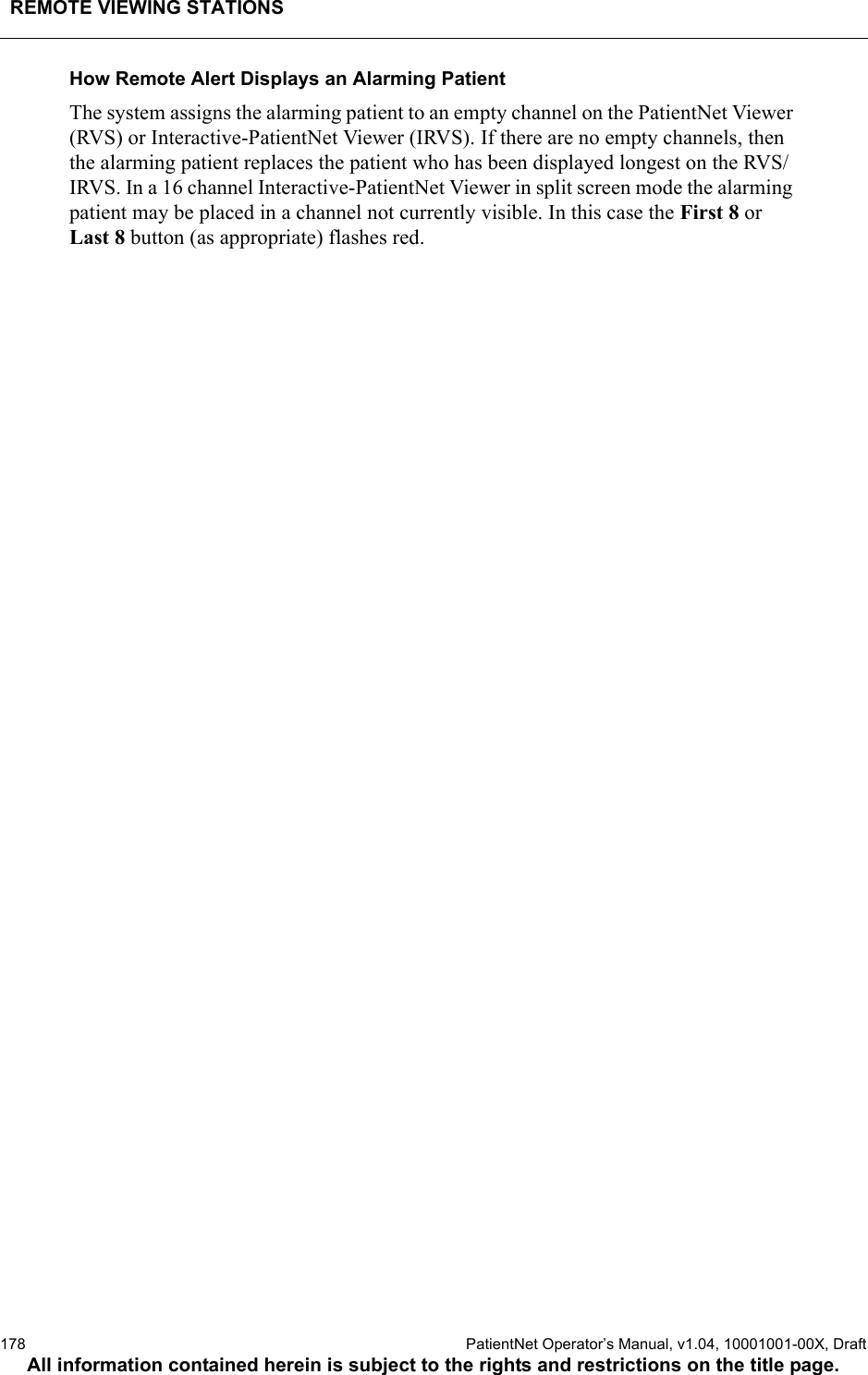 REMOTE VIEWING STATIONS178  PatientNet Operator’s Manual, v1.04, 10001001-00X, DraftAll information contained herein is subject to the rights and restrictions on the title page.How Remote Alert Displays an Alarming PatientThe system assigns the alarming patient to an empty channel on the PatientNet Viewer (RVS) or Interactive-PatientNet Viewer (IRVS). If there are no empty channels, then the alarming patient replaces the patient who has been displayed longest on the RVS/IRVS. In a 16 channel Interactive-PatientNet Viewer in split screen mode the alarming patient may be placed in a channel not currently visible. In this case the First 8 or Last 8 button (as appropriate) flashes red.