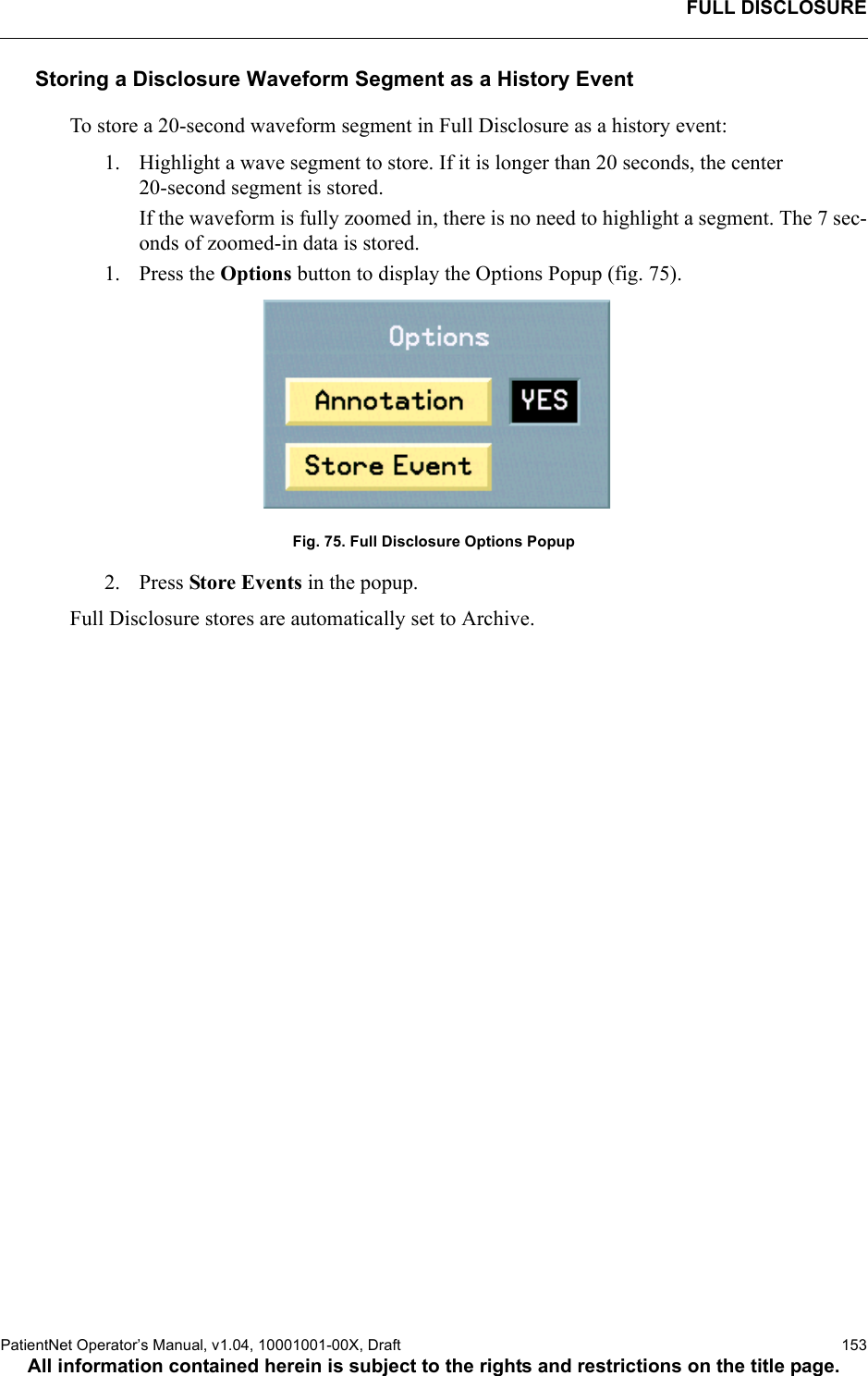 FULL DISCLOSUREPatientNet Operator’s Manual, v1.04, 10001001-00X, Draft    153All information contained herein is subject to the rights and restrictions on the title page.Storing a Disclosure Waveform Segment as a History EventTo store a 20-second waveform segment in Full Disclosure as a history event:1. Highlight a wave segment to store. If it is longer than 20 seconds, the center 20-second segment is stored. If the waveform is fully zoomed in, there is no need to highlight a segment. The 7 sec-onds of zoomed-in data is stored.1. Press the Options button to display the Options Popup (fig. 75).Fig. 75. Full Disclosure Options Popup 2. Press Store Events in the popup. Full Disclosure stores are automatically set to Archive. 