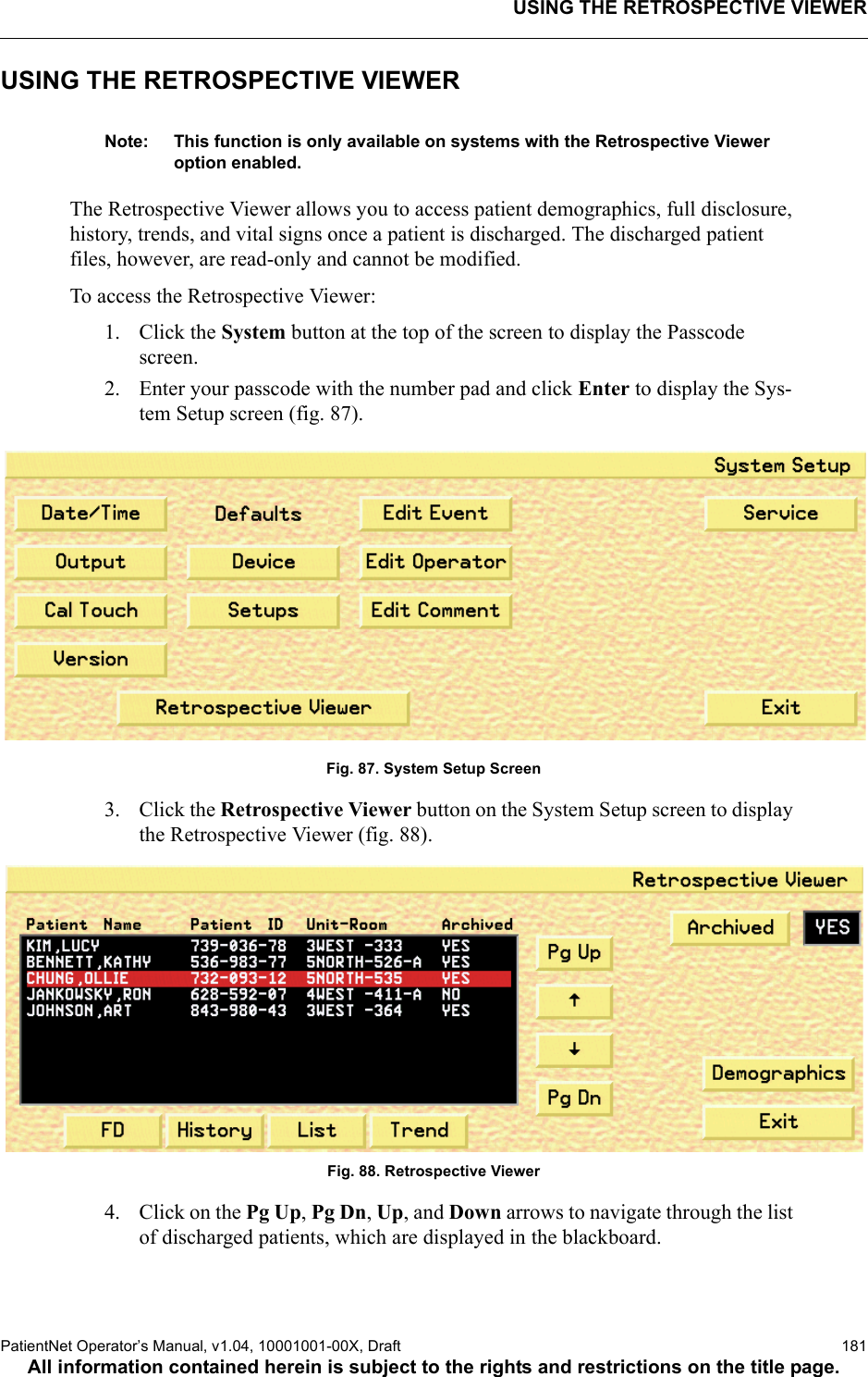 USING THE RETROSPECTIVE VIEWERPatientNet Operator’s Manual, v1.04, 10001001-00X, Draft   181All information contained herein is subject to the rights and restrictions on the title page.USING THE RETROSPECTIVE VIEWERNote: This function is only available on systems with the Retrospective Viewer option enabled.The Retrospective Viewer allows you to access patient demographics, full disclosure, history, trends, and vital signs once a patient is discharged. The discharged patient files, however, are read-only and cannot be modified.To access the Retrospective Viewer:1. Click the System button at the top of the screen to display the Passcode screen.2. Enter your passcode with the number pad and click Enter to display the Sys-tem Setup screen (fig. 87).Fig. 87. System Setup Screen3. Click the Retrospective Viewer button on the System Setup screen to display the Retrospective Viewer (fig. 88).Fig. 88. Retrospective Viewer4. Click on the Pg Up, Pg Dn, Up, and Down arrows to navigate through the list of discharged patients, which are displayed in the blackboard.