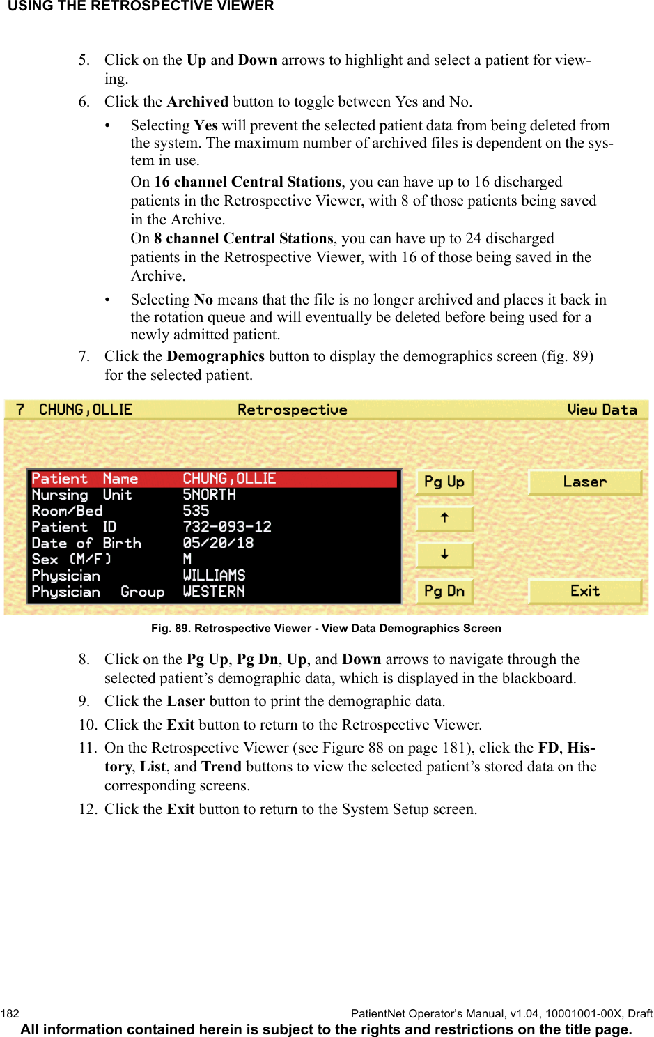 USING THE RETROSPECTIVE VIEWER182  PatientNet Operator’s Manual, v1.04, 10001001-00X, DraftAll information contained herein is subject to the rights and restrictions on the title page.5. Click on the Up and Down arrows to highlight and select a patient for view-ing.6. Click the Archived button to toggle between Yes and No.• Selecting Yes will prevent the selected patient data from being deleted from the system. The maximum number of archived files is dependent on the sys-tem in use. On 16 channel Central Stations, you can have up to 16 discharged patients in the Retrospective Viewer, with 8 of those patients being saved in the Archive. On 8 channel Central Stations, you can have up to 24 discharged patients in the Retrospective Viewer, with 16 of those being saved in the Archive.• Selecting No means that the file is no longer archived and places it back in the rotation queue and will eventually be deleted before being used for a newly admitted patient.7. Click the Demographics button to display the demographics screen (fig. 89) for the selected patient.Fig. 89. Retrospective Viewer - View Data Demographics Screen8. Click on the Pg Up, Pg Dn, Up, and Down arrows to navigate through the selected patient’s demographic data, which is displayed in the blackboard.9. Click the Laser button to print the demographic data.10. Click the Exit button to return to the Retrospective Viewer.11. On the Retrospective Viewer (see Figure 88 on page 181), click the FD, His-tory, List, and Trend buttons to view the selected patient’s stored data on the corresponding screens.12. Click the Exit button to return to the System Setup screen.