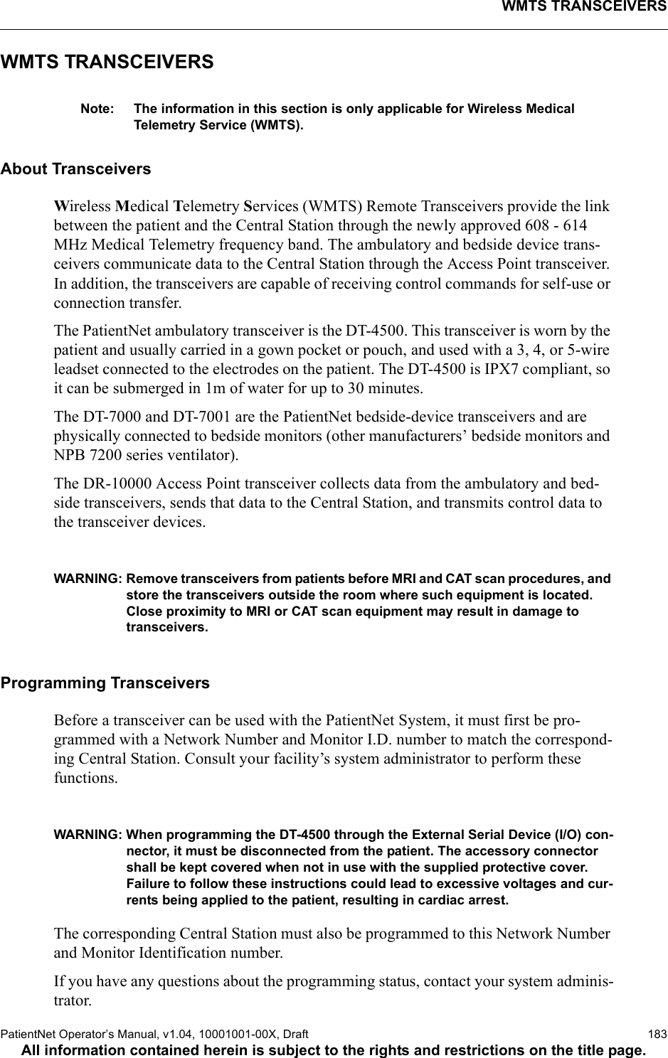 WMTS TRANSCEIVERSPatientNet Operator’s Manual, v1.04, 10001001-00X, Draft   183All information contained herein is subject to the rights and restrictions on the title page.WMTS TRANSCEIVERSNote: The information in this section is only applicable for Wireless Medical Telemetry Service (WMTS).About TransceiversWireless Medical Telemetry Services (WMTS) Remote Transceivers provide the link between the patient and the Central Station through the newly approved 608 - 614 MHz Medical Telemetry frequency band. The ambulatory and bedside device trans-ceivers communicate data to the Central Station through the Access Point transceiver. In addition, the transceivers are capable of receiving control commands for self-use or connection transfer. The PatientNet ambulatory transceiver is the DT-4500. This transceiver is worn by the patient and usually carried in a gown pocket or pouch, and used with a 3, 4, or 5-wire leadset connected to the electrodes on the patient. The DT-4500 is IPX7 compliant, so it can be submerged in 1m of water for up to 30 minutes.The DT-7000 and DT-7001 are the PatientNet bedside-device transceivers and are physically connected to bedside monitors (other manufacturers’ bedside monitors and NPB 7200 series ventilator).The DR-10000 Access Point transceiver collects data from the ambulatory and bed-side transceivers, sends that data to the Central Station, and transmits control data to the transceiver devices.WARNING: Remove transceivers from patients before MRI and CAT scan procedures, and store the transceivers outside the room where such equipment is located. Close proximity to MRI or CAT scan equipment may result in damage to transceivers.Programming TransceiversBefore a transceiver can be used with the PatientNet System, it must first be pro-grammed with a Network Number and Monitor I.D. number to match the correspond-ing Central Station. Consult your facility’s system administrator to perform these functions.WARNING: When programming the DT-4500 through the External Serial Device (I/O) con-nector, it must be disconnected from the patient. The accessory connector shall be kept covered when not in use with the supplied protective cover. Failure to follow these instructions could lead to excessive voltages and cur-rents being applied to the patient, resulting in cardiac arrest.The corresponding Central Station must also be programmed to this Network Number and Monitor Identification number.If you have any questions about the programming status, contact your system adminis-trator.