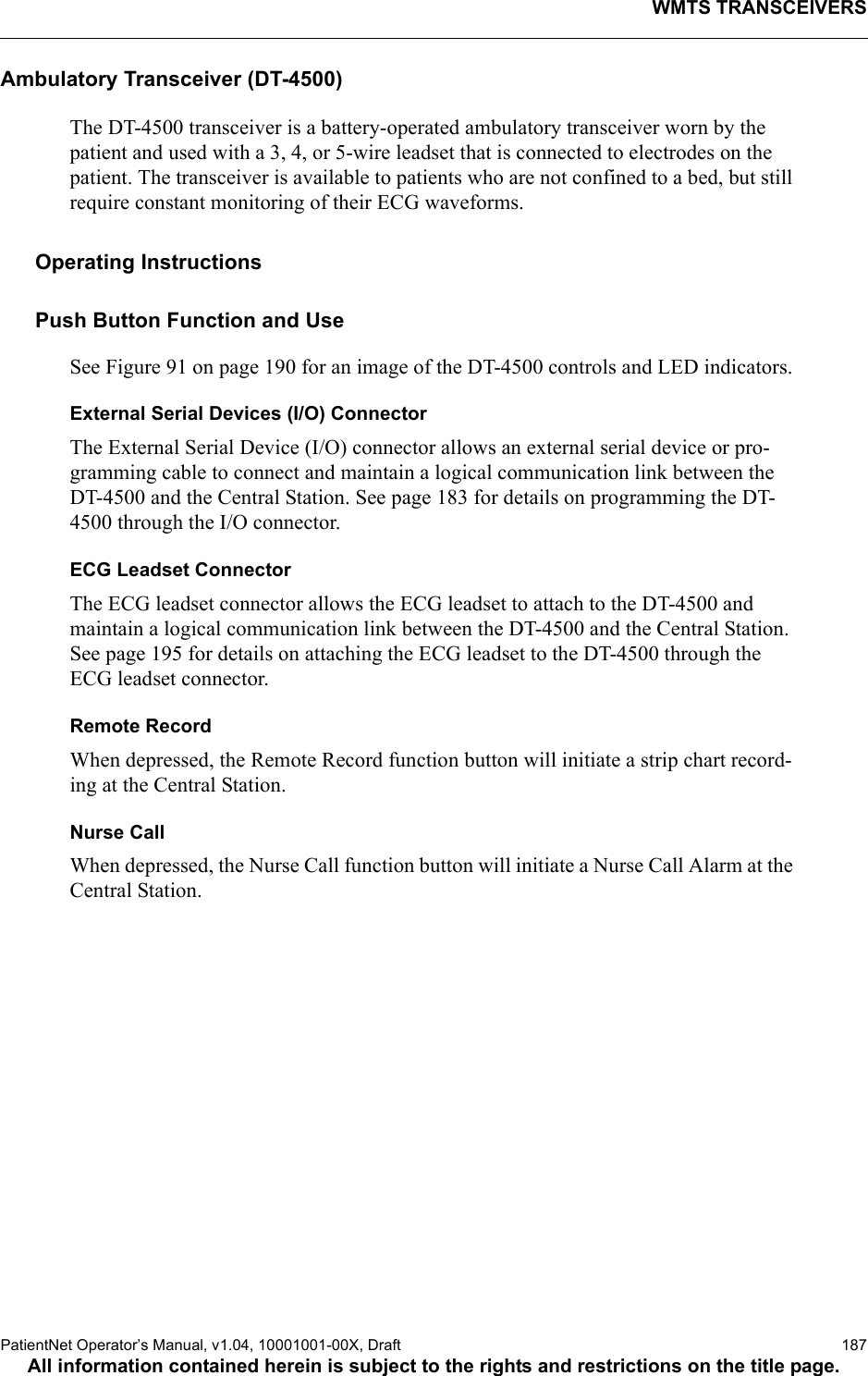 WMTS TRANSCEIVERSPatientNet Operator’s Manual, v1.04, 10001001-00X, Draft   187All information contained herein is subject to the rights and restrictions on the title page.Ambulatory Transceiver (DT-4500)The DT-4500 transceiver is a battery-operated ambulatory transceiver worn by the patient and used with a 3, 4, or 5-wire leadset that is connected to electrodes on the patient. The transceiver is available to patients who are not confined to a bed, but still require constant monitoring of their ECG waveforms.Operating InstructionsPush Button Function and UseSee Figure 91 on page 190 for an image of the DT-4500 controls and LED indicators.External Serial Devices (I/O) ConnectorThe External Serial Device (I/O) connector allows an external serial device or pro-gramming cable to connect and maintain a logical communication link between the DT-4500 and the Central Station. See page 183 for details on programming the DT-4500 through the I/O connector.ECG Leadset ConnectorThe ECG leadset connector allows the ECG leadset to attach to the DT-4500 and maintain a logical communication link between the DT-4500 and the Central Station. See page 195 for details on attaching the ECG leadset to the DT-4500 through the ECG leadset connector.Remote RecordWhen depressed, the Remote Record function button will initiate a strip chart record-ing at the Central Station. Nurse CallWhen depressed, the Nurse Call function button will initiate a Nurse Call Alarm at the Central Station.