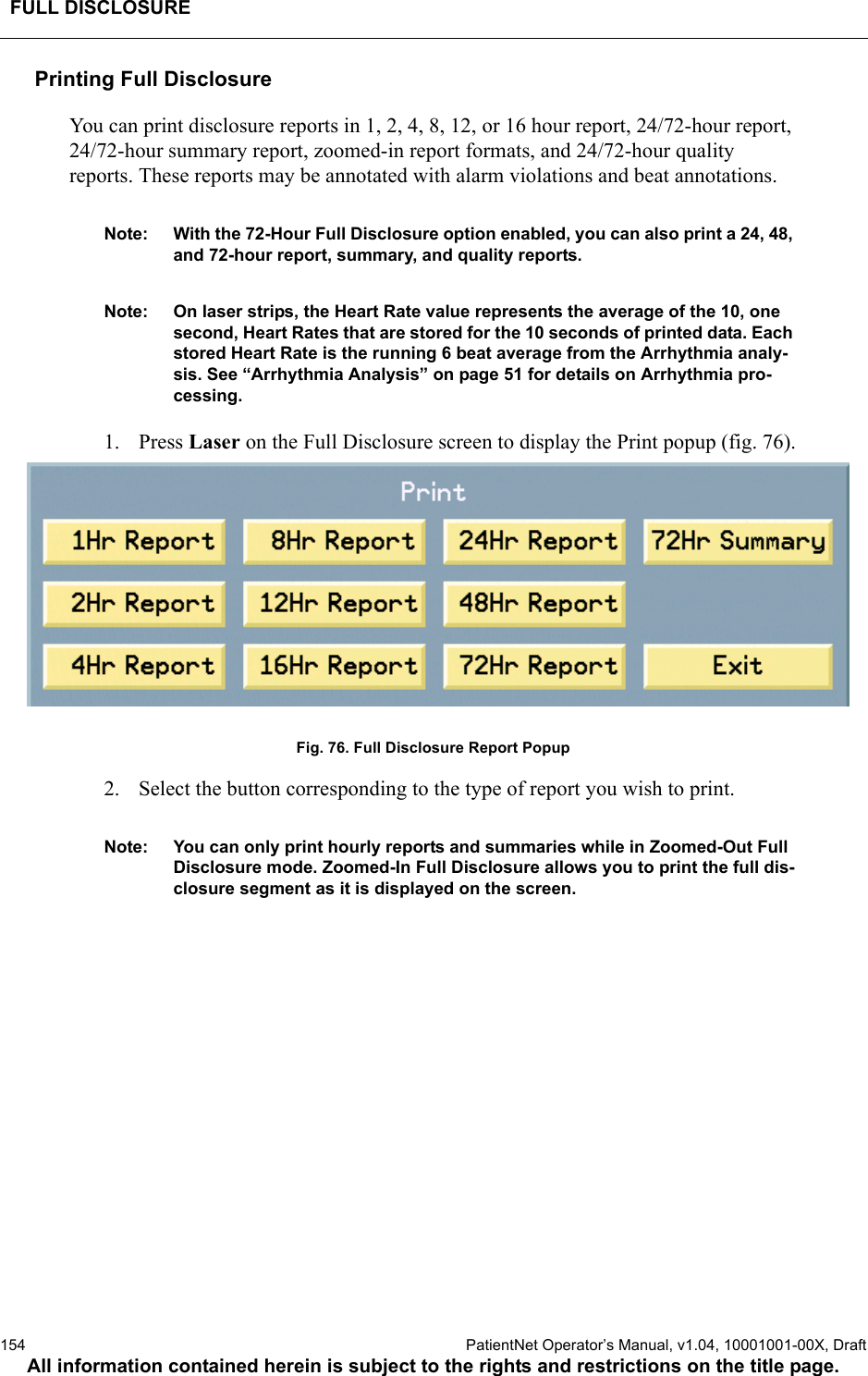 FULL DISCLOSURE154  PatientNet Operator’s Manual, v1.04, 10001001-00X, DraftAll information contained herein is subject to the rights and restrictions on the title page.Printing Full DisclosureYou can print disclosure reports in 1, 2, 4, 8, 12, or 16 hour report, 24/72-hour report, 24/72-hour summary report, zoomed-in report formats, and 24/72-hour quality reports. These reports may be annotated with alarm violations and beat annotations.Note: With the 72-Hour Full Disclosure option enabled, you can also print a 24, 48, and 72-hour report, summary, and quality reports. Note: On laser strips, the Heart Rate value represents the average of the 10, one second, Heart Rates that are stored for the 10 seconds of printed data. Each stored Heart Rate is the running 6 beat average from the Arrhythmia analy-sis. See “Arrhythmia Analysis” on page 51 for details on Arrhythmia pro-cessing.1. Press Laser on the Full Disclosure screen to display the Print popup (fig. 76).Fig. 76. Full Disclosure Report Popup2. Select the button corresponding to the type of report you wish to print.Note: You can only print hourly reports and summaries while in Zoomed-Out Full Disclosure mode. Zoomed-In Full Disclosure allows you to print the full dis-closure segment as it is displayed on the screen.