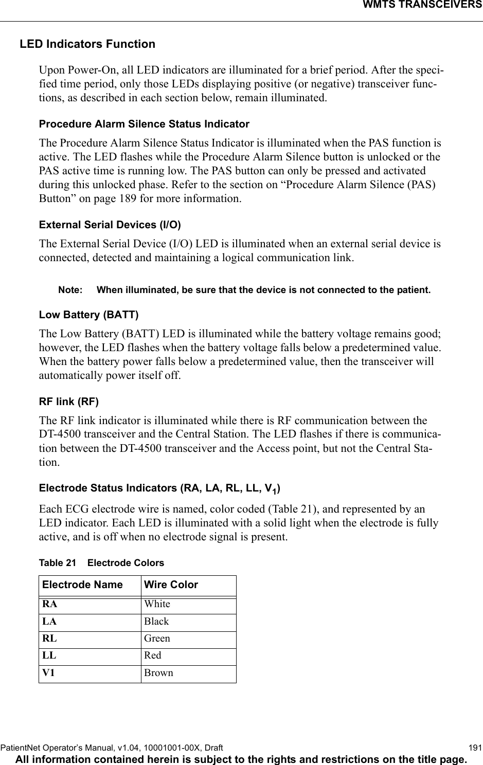 WMTS TRANSCEIVERSPatientNet Operator’s Manual, v1.04, 10001001-00X, Draft   191All information contained herein is subject to the rights and restrictions on the title page.LED Indicators FunctionUpon Power-On, all LED indicators are illuminated for a brief period. After the speci-fied time period, only those LEDs displaying positive (or negative) transceiver func-tions, as described in each section below, remain illuminated.Procedure Alarm Silence Status IndicatorThe Procedure Alarm Silence Status Indicator is illuminated when the PAS function is active. The LED flashes while the Procedure Alarm Silence button is unlocked or the PAS active time is running low. The PAS button can only be pressed and activated during this unlocked phase. Refer to the section on “Procedure Alarm Silence (PAS) Button” on page 189 for more information.External Serial Devices (I/O)The External Serial Device (I/O) LED is illuminated when an external serial device is connected, detected and maintaining a logical communication link.Note: When illuminated, be sure that the device is not connected to the patient.Low Battery (BATT)The Low Battery (BATT) LED is illuminated while the battery voltage remains good; however, the LED flashes when the battery voltage falls below a predetermined value. When the battery power falls below a predetermined value, then the transceiver will automatically power itself off. RF link (RF)The RF link indicator is illuminated while there is RF communication between the DT-4500 transceiver and the Central Station. The LED flashes if there is communica-tion between the DT-4500 transceiver and the Access point, but not the Central Sta-tion.Electrode Status Indicators (RA, LA, RL, LL, V1)Each ECG electrode wire is named, color coded (Table 21), and represented by an LED indicator. Each LED is illuminated with a solid light when the electrode is fully active, and is off when no electrode signal is present. Table 21    Electrode ColorsElectrode Name Wire ColorRA WhiteLA  BlackRL GreenLL RedV1 Brown