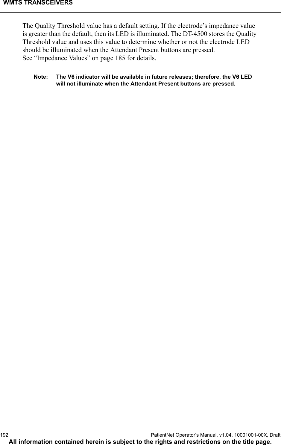 WMTS TRANSCEIVERS192  PatientNet Operator’s Manual, v1.04, 10001001-00X, DraftAll information contained herein is subject to the rights and restrictions on the title page.The Quality Threshold value has a default setting. If the electrode’s impedance value is greater than the default, then its LED is illuminated. The DT-4500 stores the Quality Threshold value and uses this value to determine whether or not the electrode LED should be illuminated when the Attendant Present buttons are pressed. See “Impedance Values” on page 185 for details.Note: The V6 indicator will be available in future releases; therefore, the V6 LED will not illuminate when the Attendant Present buttons are pressed.