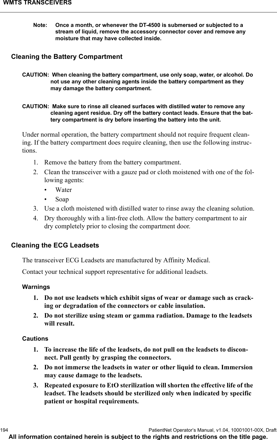 WMTS TRANSCEIVERS194  PatientNet Operator’s Manual, v1.04, 10001001-00X, DraftAll information contained herein is subject to the rights and restrictions on the title page.Note: Once a month, or whenever the DT-4500 is submersed or subjected to a stream of liquid, remove the accessory connector cover and remove any moisture that may have collected inside.Cleaning the Battery CompartmentCAUTION:  When cleaning the battery compartment, use only soap, water, or alcohol. Do not use any other cleaning agents inside the battery compartment as they may damage the battery compartment.CAUTION:  Make sure to rinse all cleaned surfaces with distilled water to remove any cleaning agent residue. Dry off the battery contact leads. Ensure that the bat-tery compartment is dry before inserting the battery into the unit.Under normal operation, the battery compartment should not require frequent clean-ing. If the battery compartment does require cleaning, then use the following instruc-tions.1. Remove the battery from the battery compartment.2. Clean the transceiver with a gauze pad or cloth moistened with one of the fol-lowing agents:• Water•Soap3. Use a cloth moistened with distilled water to rinse away the cleaning solution.4. Dry thoroughly with a lint-free cloth. Allow the battery compartment to air dry completely prior to closing the compartment door.Cleaning the ECG LeadsetsThe transceiver ECG Leadsets are manufactured by Affinity Medical.Contact your technical support representative for additional leadsets.Warnings1. Do not use leadsets which exhibit signs of wear or damage such as crack-ing or degradation of the connectors or cable insulation.2. Do not sterilize using steam or gamma radiation. Damage to the leadsets will result.Cautions1. To increase the life of the leadsets, do not pull on the leadsets to discon-nect. Pull gently by grasping the connectors.2. Do not immerse the leadsets in water or other liquid to clean. Immersion may cause damage to the leadsets.3. Repeated exposure to EtO sterilization will shorten the effective life of the leadset. The leadsets should be sterilized only when indicated by specific patient or hospital requirements.