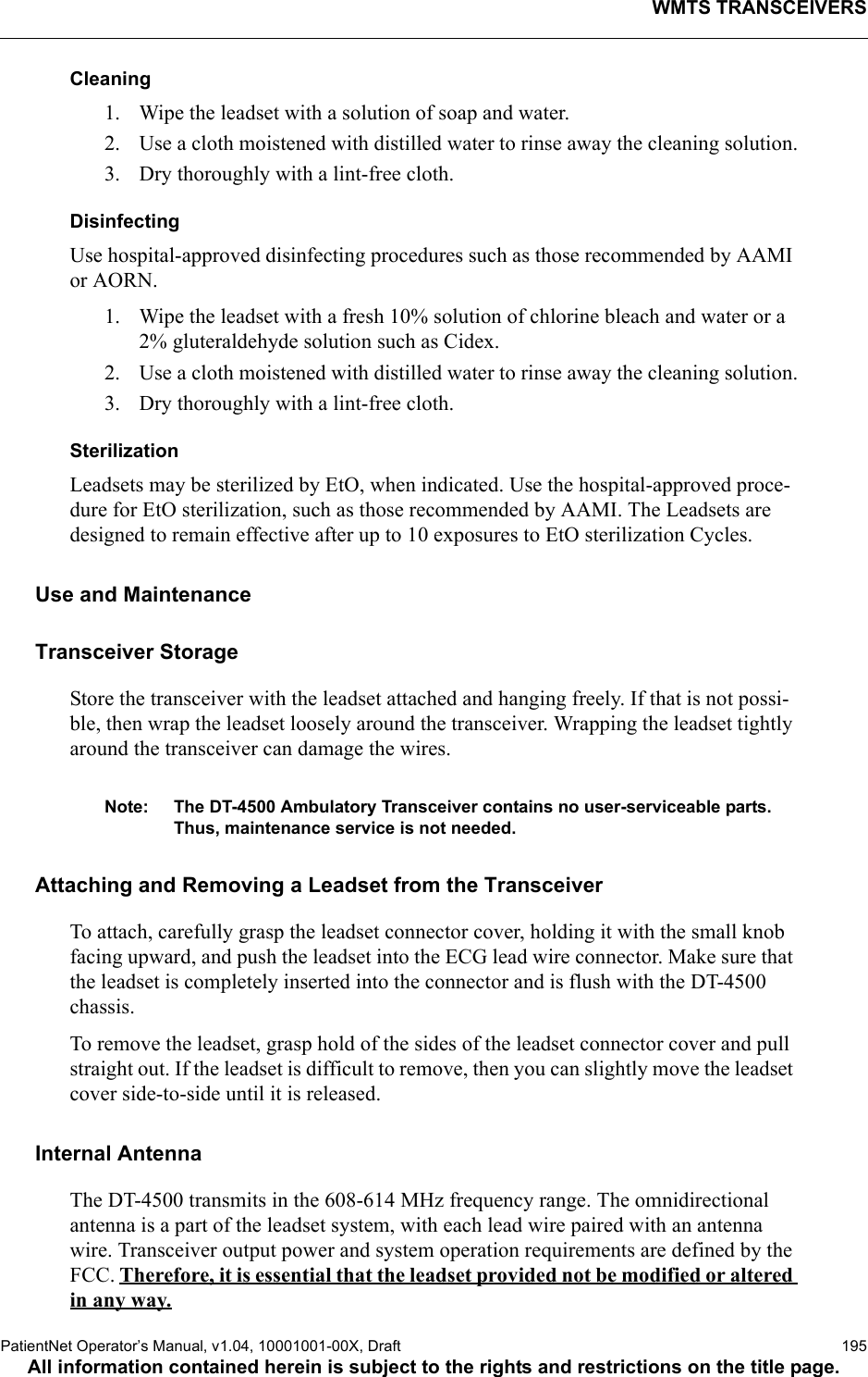 WMTS TRANSCEIVERSPatientNet Operator’s Manual, v1.04, 10001001-00X, Draft   195All information contained herein is subject to the rights and restrictions on the title page.Cleaning1. Wipe the leadset with a solution of soap and water.2. Use a cloth moistened with distilled water to rinse away the cleaning solution.3. Dry thoroughly with a lint-free cloth.DisinfectingUse hospital-approved disinfecting procedures such as those recommended by AAMI or AORN. 1. Wipe the leadset with a fresh 10% solution of chlorine bleach and water or a 2% gluteraldehyde solution such as Cidex. 2. Use a cloth moistened with distilled water to rinse away the cleaning solution.3. Dry thoroughly with a lint-free cloth.SterilizationLeadsets may be sterilized by EtO, when indicated. Use the hospital-approved proce-dure for EtO sterilization, such as those recommended by AAMI. The Leadsets are designed to remain effective after up to 10 exposures to EtO sterilization Cycles.Use and MaintenanceTransceiver StorageStore the transceiver with the leadset attached and hanging freely. If that is not possi-ble, then wrap the leadset loosely around the transceiver. Wrapping the leadset tightly around the transceiver can damage the wires.Note: The DT-4500 Ambulatory Transceiver contains no user-serviceable parts. Thus, maintenance service is not needed.Attaching and Removing a Leadset from the TransceiverTo attach, carefully grasp the leadset connector cover, holding it with the small knob facing upward, and push the leadset into the ECG lead wire connector. Make sure that the leadset is completely inserted into the connector and is flush with the DT-4500 chassis.To remove the leadset, grasp hold of the sides of the leadset connector cover and pull straight out. If the leadset is difficult to remove, then you can slightly move the leadset cover side-to-side until it is released.Internal AntennaThe DT-4500 transmits in the 608-614 MHz frequency range. The omnidirectional antenna is a part of the leadset system, with each lead wire paired with an antenna wire. Transceiver output power and system operation requirements are defined by the FCC. Therefore, it is essential that the leadset provided not be modified or altered in any way.