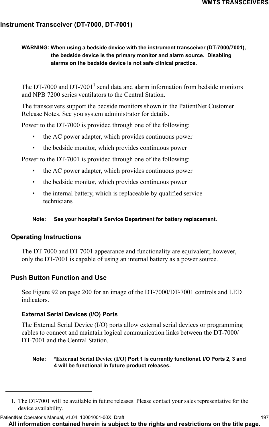 WMTS TRANSCEIVERSPatientNet Operator’s Manual, v1.04, 10001001-00X, Draft   197All information contained herein is subject to the rights and restrictions on the title page.Instrument Transceiver (DT-7000, DT-7001)WARNING: When using a bedside device with the instrument transceiver (DT-7000/7001), the bedside device is the primary monitor and alarm source.  Disabling alarms on the bedside device is not safe clinical practice.The DT-7000 and DT-70011 send data and alarm information from bedside monitors and NPB 7200 series ventilators to the Central Station.The transceivers support the bedside monitors shown in the PatientNet Customer Release Notes. See you system administrator for details.Power to the DT-7000 is provided through one of the following:• the AC power adapter, which provides continuous power• the bedside monitor, which provides continuous power Power to the DT-7001 is provided through one of the following:• the AC power adapter, which provides continuous power• the bedside monitor, which provides continuous power • the internal battery, which is replaceable by qualified service techniciansNote: See your hospital’s Service Department for battery replacement.Operating InstructionsThe DT-7000 and DT-7001 appearance and functionality are equivalent; however, only the DT-7001 is capable of using an internal battery as a power source.Push Button Function and UseSee Figure 92 on page 200 for an image of the DT-7000/DT-7001 controls and LED indicators.External Serial Devices (I/O) PortsThe External Serial Device (I/O) ports allow external serial devices or programming cables to connect and maintain logical communication links between the DT-7000/DT-7001 and the Central Station. Note: *External Serial Device (I/O) Port 1 is currently functional. I/O Ports 2, 3 and 4 will be functional in future product releases.1. The DT-7001 will be available in future releases. Please contact your sales representative for the device availability.