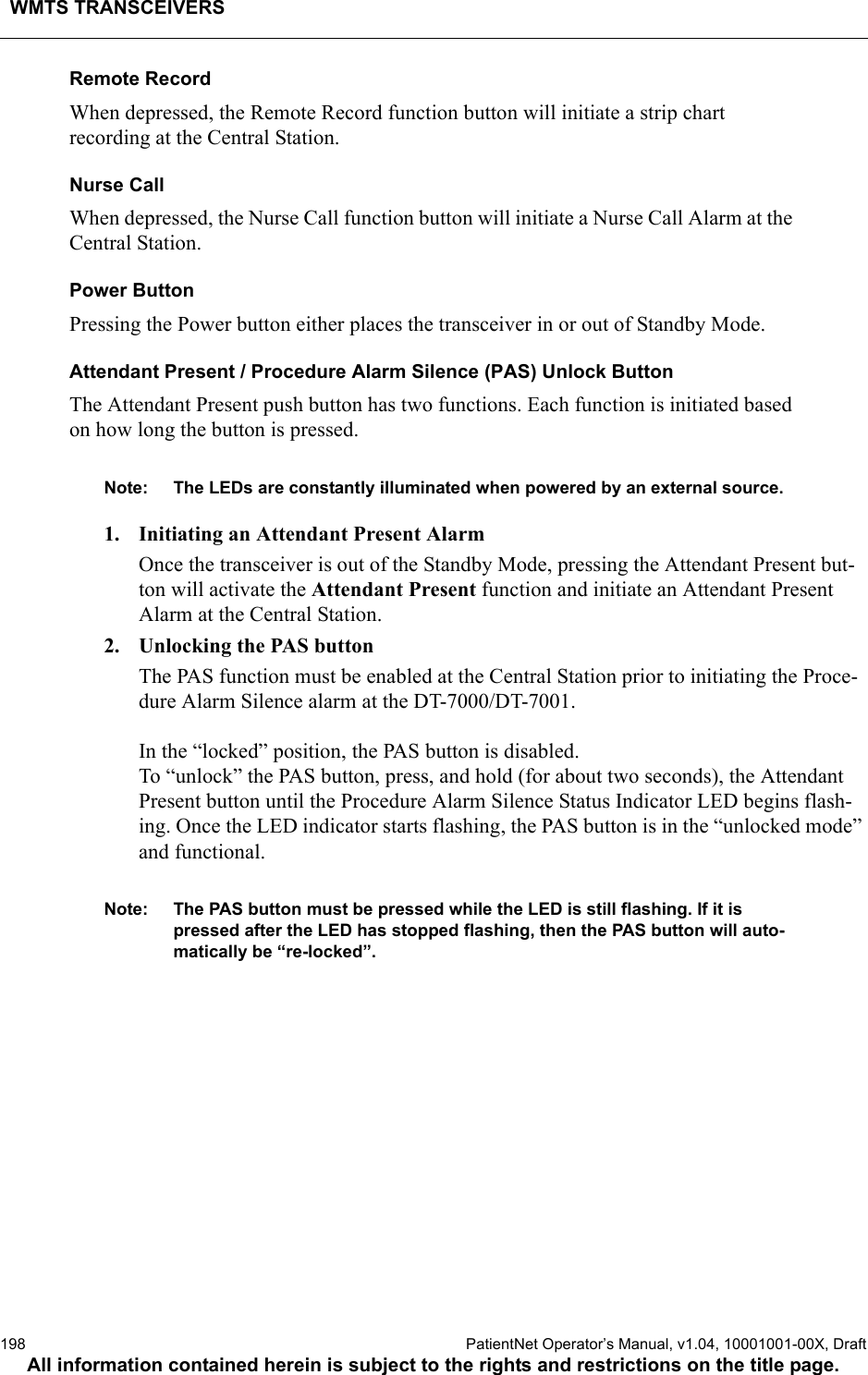 WMTS TRANSCEIVERS198  PatientNet Operator’s Manual, v1.04, 10001001-00X, DraftAll information contained herein is subject to the rights and restrictions on the title page.Remote RecordWhen depressed, the Remote Record function button will initiate a strip chart recording at the Central Station. Nurse CallWhen depressed, the Nurse Call function button will initiate a Nurse Call Alarm at the Central Station.Power ButtonPressing the Power button either places the transceiver in or out of Standby Mode.Attendant Present / Procedure Alarm Silence (PAS) Unlock ButtonThe Attendant Present push button has two functions. Each function is initiated based on how long the button is pressed. Note: The LEDs are constantly illuminated when powered by an external source. 1. Initiating an Attendant Present AlarmOnce the transceiver is out of the Standby Mode, pressing the Attendant Present but-ton will activate the Attendant Present function and initiate an Attendant Present Alarm at the Central Station.2. Unlocking the PAS buttonThe PAS function must be enabled at the Central Station prior to initiating the Proce-dure Alarm Silence alarm at the DT-7000/DT-7001. In the “locked” position, the PAS button is disabled. To “unlock” the PAS button, press, and hold (for about two seconds), the Attendant Present button until the Procedure Alarm Silence Status Indicator LED begins flash-ing. Once the LED indicator starts flashing, the PAS button is in the “unlocked mode” and functional. Note: The PAS button must be pressed while the LED is still flashing. If it is pressed after the LED has stopped flashing, then the PAS button will auto-matically be “re-locked”.