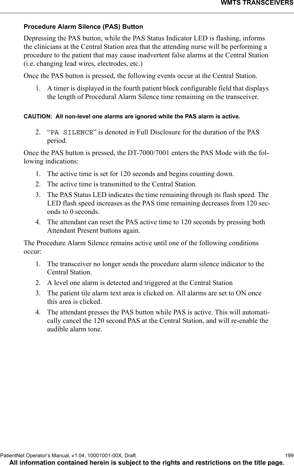 WMTS TRANSCEIVERSPatientNet Operator’s Manual, v1.04, 10001001-00X, Draft   199All information contained herein is subject to the rights and restrictions on the title page.Procedure Alarm Silence (PAS) Button Depressing the PAS button, while the PAS Status Indicator LED is flashing, informs the clinicians at the Central Station area that the attending nurse will be performing a procedure to the patient that may cause inadvertent false alarms at the Central Station (i.e. changing lead wires, electrodes, etc.)Once the PAS button is pressed, the following events occur at the Central Station.1. A timer is displayed in the fourth patient block configurable field that displays the length of Procedural Alarm Silence time remaining on the transceiver.CAUTION:  All non-level one alarms are ignored while the PAS alarm is active.2. “PA SILENCE” is denoted in Full Disclosure for the duration of the PAS period.Once the PAS button is pressed, the DT-7000/7001 enters the PAS Mode with the fol-lowing indications:1. The active time is set for 120 seconds and begins counting down.2. The active time is transmitted to the Central Station.3. The PAS Status LED indicates the time remaining through its flash speed. The LED flash speed increases as the PAS time remaining decreases from 120 sec-onds to 0 seconds.4. The attendant can reset the PAS active time to 120 seconds by pressing both Attendant Present buttons again.The Procedure Alarm Silence remains active until one of the following conditions occur:1. The transceiver no longer sends the procedure alarm silence indicator to the Central Station.2. A level one alarm is detected and triggered at the Central Station3. The patient tile alarm text area is clicked on. All alarms are set to ON once this area is clicked.4. The attendant presses the PAS button while PAS is active. This will automati-cally cancel the 120 second PAS at the Central Station, and will re-enable the audible alarm tone.