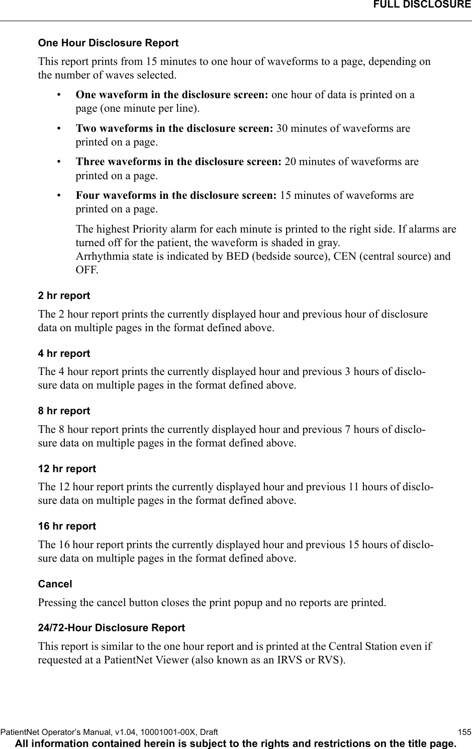 FULL DISCLOSUREPatientNet Operator’s Manual, v1.04, 10001001-00X, Draft    155All information contained herein is subject to the rights and restrictions on the title page.One Hour Disclosure ReportThis report prints from 15 minutes to one hour of waveforms to a page, depending on the number of waves selected. •One waveform in the disclosure screen: one hour of data is printed on a page (one minute per line). •Two waveforms in the disclosure screen: 30 minutes of waveforms are printed on a page. •Three waveforms in the disclosure screen: 20 minutes of waveforms are printed on a page.•Four waveforms in the disclosure screen: 15 minutes of waveforms are printed on a page.The highest Priority alarm for each minute is printed to the right side. If alarms are turned off for the patient, the waveform is shaded in gray. Arrhythmia state is indicated by BED (bedside source), CEN (central source) and OFF.2 hr reportThe 2 hour report prints the currently displayed hour and previous hour of disclosure data on multiple pages in the format defined above.4 hr reportThe 4 hour report prints the currently displayed hour and previous 3 hours of disclo-sure data on multiple pages in the format defined above.8 hr reportThe 8 hour report prints the currently displayed hour and previous 7 hours of disclo-sure data on multiple pages in the format defined above.12 hr reportThe 12 hour report prints the currently displayed hour and previous 11 hours of disclo-sure data on multiple pages in the format defined above.16 hr reportThe 16 hour report prints the currently displayed hour and previous 15 hours of disclo-sure data on multiple pages in the format defined above.CancelPressing the cancel button closes the print popup and no reports are printed.24/72-Hour Disclosure ReportThis report is similar to the one hour report and is printed at the Central Station even if requested at a PatientNet Viewer (also known as an IRVS or RVS).