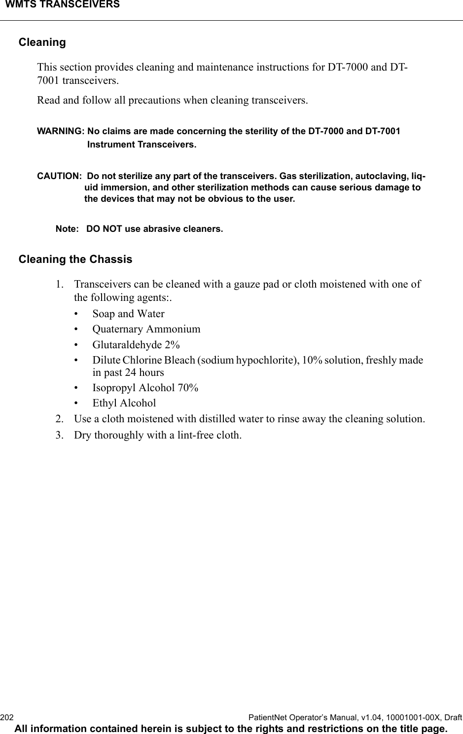 WMTS TRANSCEIVERS202  PatientNet Operator’s Manual, v1.04, 10001001-00X, DraftAll information contained herein is subject to the rights and restrictions on the title page.CleaningThis section provides cleaning and maintenance instructions for DT-7000 and DT-7001 transceivers.Read and follow all precautions when cleaning transceivers.WARNING: No claims are made concerning the sterility of the DT-7000 and DT-7001 Instrument Transceivers.CAUTION:  Do not sterilize any part of the transceivers. Gas sterilization, autoclaving, liq-uid immersion, and other sterilization methods can cause serious damage to the devices that may not be obvious to the user. Note: DO NOT use abrasive cleaners.Cleaning the Chassis1. Transceivers can be cleaned with a gauze pad or cloth moistened with one of the following agents:.• Soap and Water• Quaternary Ammonium• Glutaraldehyde 2%• Dilute Chlorine Bleach (sodium hypochlorite), 10% solution, freshly made in past 24 hours• Isopropyl Alcohol 70%• Ethyl Alcohol2. Use a cloth moistened with distilled water to rinse away the cleaning solution.3. Dry thoroughly with a lint-free cloth.