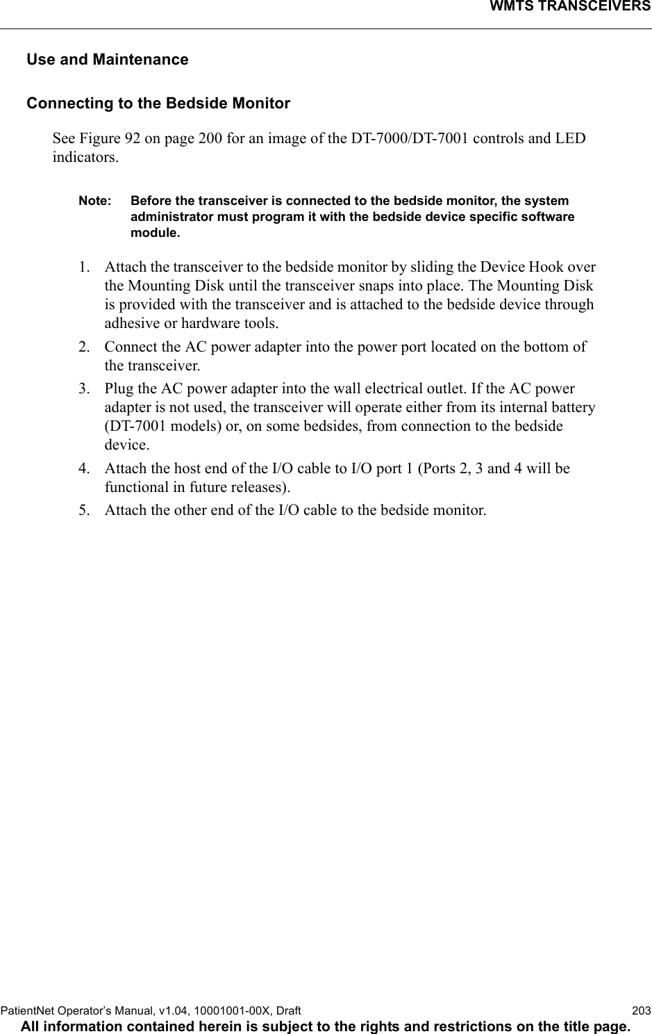 WMTS TRANSCEIVERSPatientNet Operator’s Manual, v1.04, 10001001-00X, Draft   203All information contained herein is subject to the rights and restrictions on the title page.Use and MaintenanceConnecting to the Bedside MonitorSee Figure 92 on page 200 for an image of the DT-7000/DT-7001 controls and LED indicators.Note: Before the transceiver is connected to the bedside monitor, the system administrator must program it with the bedside device specific software module. 1. Attach the transceiver to the bedside monitor by sliding the Device Hook over the Mounting Disk until the transceiver snaps into place. The Mounting Disk is provided with the transceiver and is attached to the bedside device through adhesive or hardware tools. 2. Connect the AC power adapter into the power port located on the bottom of the transceiver.3. Plug the AC power adapter into the wall electrical outlet. If the AC power adapter is not used, the transceiver will operate either from its internal battery (DT-7001 models) or, on some bedsides, from connection to the bedside device.4. Attach the host end of the I/O cable to I/O port 1 (Ports 2, 3 and 4 will be functional in future releases). 5. Attach the other end of the I/O cable to the bedside monitor.