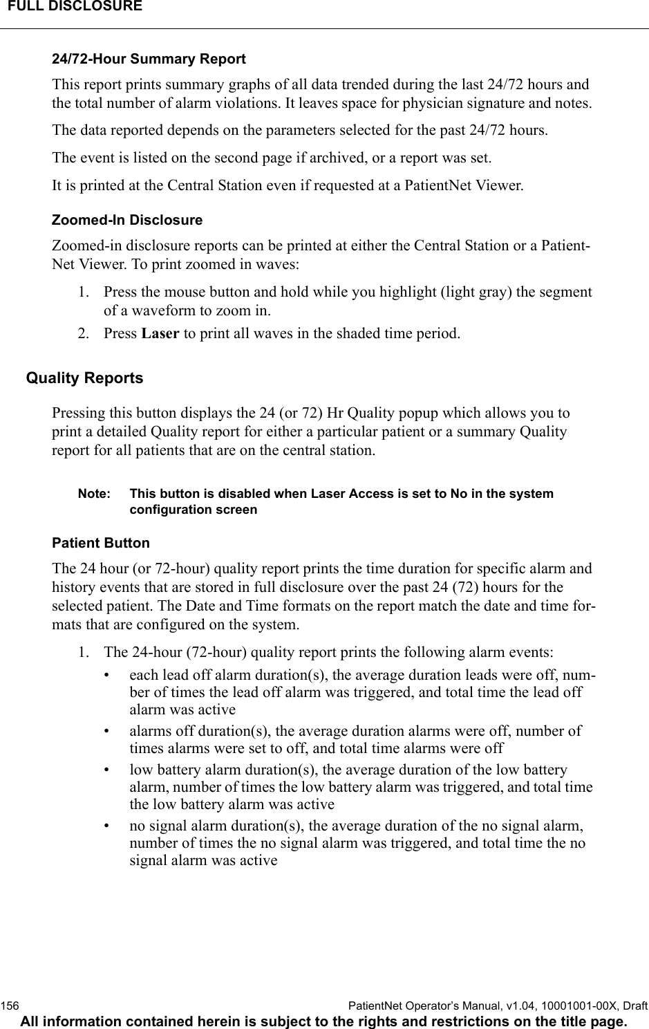 FULL DISCLOSURE156  PatientNet Operator’s Manual, v1.04, 10001001-00X, DraftAll information contained herein is subject to the rights and restrictions on the title page.24/72-Hour Summary ReportThis report prints summary graphs of all data trended during the last 24/72 hours and the total number of alarm violations. It leaves space for physician signature and notes. The data reported depends on the parameters selected for the past 24/72 hours. The event is listed on the second page if archived, or a report was set.It is printed at the Central Station even if requested at a PatientNet Viewer.Zoomed-In DisclosureZoomed-in disclosure reports can be printed at either the Central Station or a Patient-Net Viewer. To print zoomed in waves:1. Press the mouse button and hold while you highlight (light gray) the segment of a waveform to zoom in.2. Press Laser to print all waves in the shaded time period.Quality ReportsPressing this button displays the 24 (or 72) Hr Quality popup which allows you to print a detailed Quality report for either a particular patient or a summary Quality report for all patients that are on the central station.Note: This button is disabled when Laser Access is set to No in the system configuration screenPatient ButtonThe 24 hour (or 72-hour) quality report prints the time duration for specific alarm and history events that are stored in full disclosure over the past 24 (72) hours for the selected patient. The Date and Time formats on the report match the date and time for-mats that are configured on the system.1. The 24-hour (72-hour) quality report prints the following alarm events:• each lead off alarm duration(s), the average duration leads were off, num-ber of times the lead off alarm was triggered, and total time the lead off alarm was active• alarms off duration(s), the average duration alarms were off, number of times alarms were set to off, and total time alarms were off• low battery alarm duration(s), the average duration of the low battery alarm, number of times the low battery alarm was triggered, and total time the low battery alarm was active• no signal alarm duration(s), the average duration of the no signal alarm, number of times the no signal alarm was triggered, and total time the no signal alarm was active