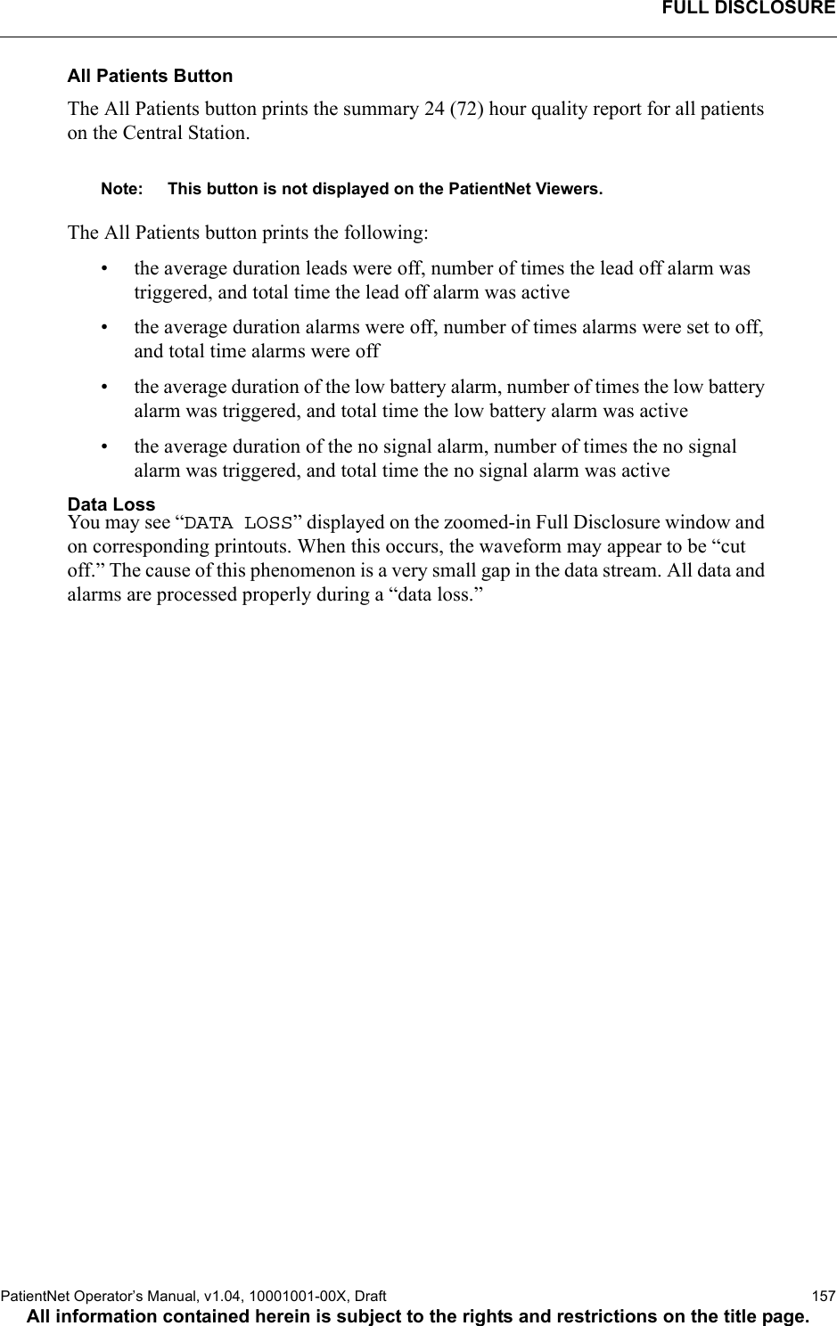 FULL DISCLOSUREPatientNet Operator’s Manual, v1.04, 10001001-00X, Draft    157All information contained herein is subject to the rights and restrictions on the title page.All Patients ButtonThe All Patients button prints the summary 24 (72) hour quality report for all patients on the Central Station. Note: This button is not displayed on the PatientNet Viewers.The All Patients button prints the following:• the average duration leads were off, number of times the lead off alarm was triggered, and total time the lead off alarm was active• the average duration alarms were off, number of times alarms were set to off, and total time alarms were off• the average duration of the low battery alarm, number of times the low battery alarm was triggered, and total time the low battery alarm was active• the average duration of the no signal alarm, number of times the no signal alarm was triggered, and total time the no signal alarm was activeData LossYou may see “DATA LOSS” displayed on the zoomed-in Full Disclosure window and on corresponding printouts. When this occurs, the waveform may appear to be “cut off.” The cause of this phenomenon is a very small gap in the data stream. All data and alarms are processed properly during a “data loss.”