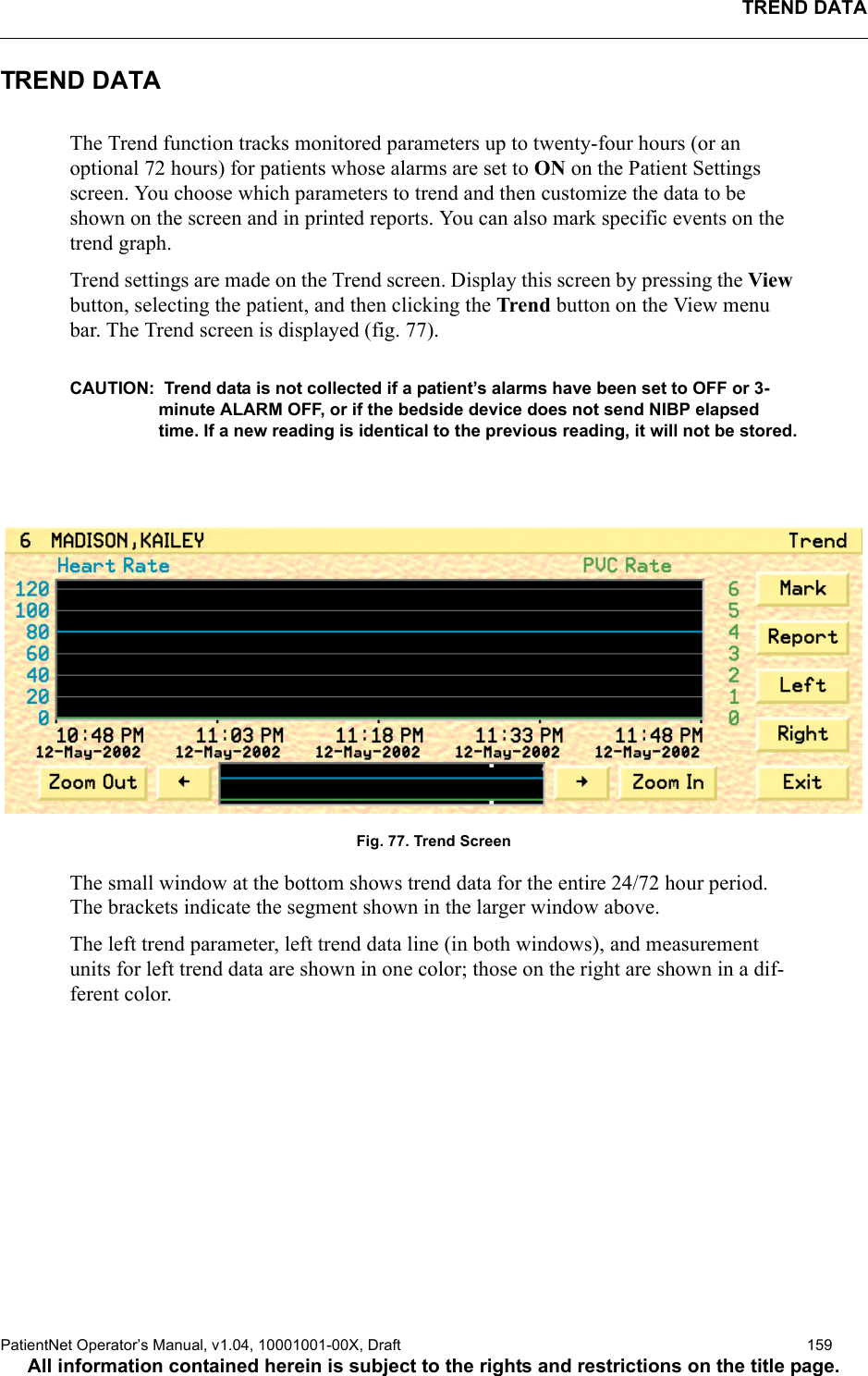 TREND DATAPatientNet Operator’s Manual, v1.04, 10001001-00X, Draft   159All information contained herein is subject to the rights and restrictions on the title page.TREND DATAThe Trend function tracks monitored parameters up to twenty-four hours (or an optional 72 hours) for patients whose alarms are set to ON on the Patient Settings screen. You choose which parameters to trend and then customize the data to be shown on the screen and in printed reports. You can also mark specific events on the trend graph.Trend settings are made on the Trend screen. Display this screen by pressing the View button, selecting the patient, and then clicking the Trend button on the View menu bar. The Trend screen is displayed (fig. 77).CAUTION:  Trend data is not collected if a patient’s alarms have been set to OFF or 3-minute ALARM OFF, or if the bedside device does not send NIBP elapsed time. If a new reading is identical to the previous reading, it will not be stored.Fig. 77. Trend ScreenThe small window at the bottom shows trend data for the entire 24/72 hour period. The brackets indicate the segment shown in the larger window above.The left trend parameter, left trend data line (in both windows), and measurement units for left trend data are shown in one color; those on the right are shown in a dif-ferent color.