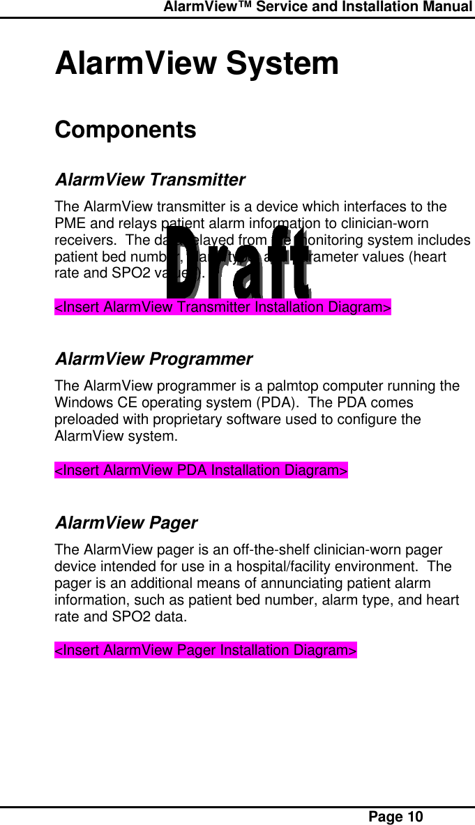  AlarmView™ Service and Installation Manual Page 10AlarmView SystemComponentsAlarmView TransmitterThe AlarmView transmitter is a device which interfaces to thePME and relays patient alarm information to clinician-wornreceivers.  The data relayed from the monitoring system includespatient bed number, alarm type, and parameter values (heartrate and SPO2 values).&lt;Insert AlarmView Transmitter Installation Diagram&gt;AlarmView ProgrammerThe AlarmView programmer is a palmtop computer running theWindows CE operating system (PDA).  The PDA comespreloaded with proprietary software used to configure theAlarmView system.&lt;Insert AlarmView PDA Installation Diagram&gt;AlarmView PagerThe AlarmView pager is an off-the-shelf clinician-worn pagerdevice intended for use in a hospital/facility environment.  Thepager is an additional means of annunciating patient alarminformation, such as patient bed number, alarm type, and heartrate and SPO2 data.&lt;Insert AlarmView Pager Installation Diagram&gt;