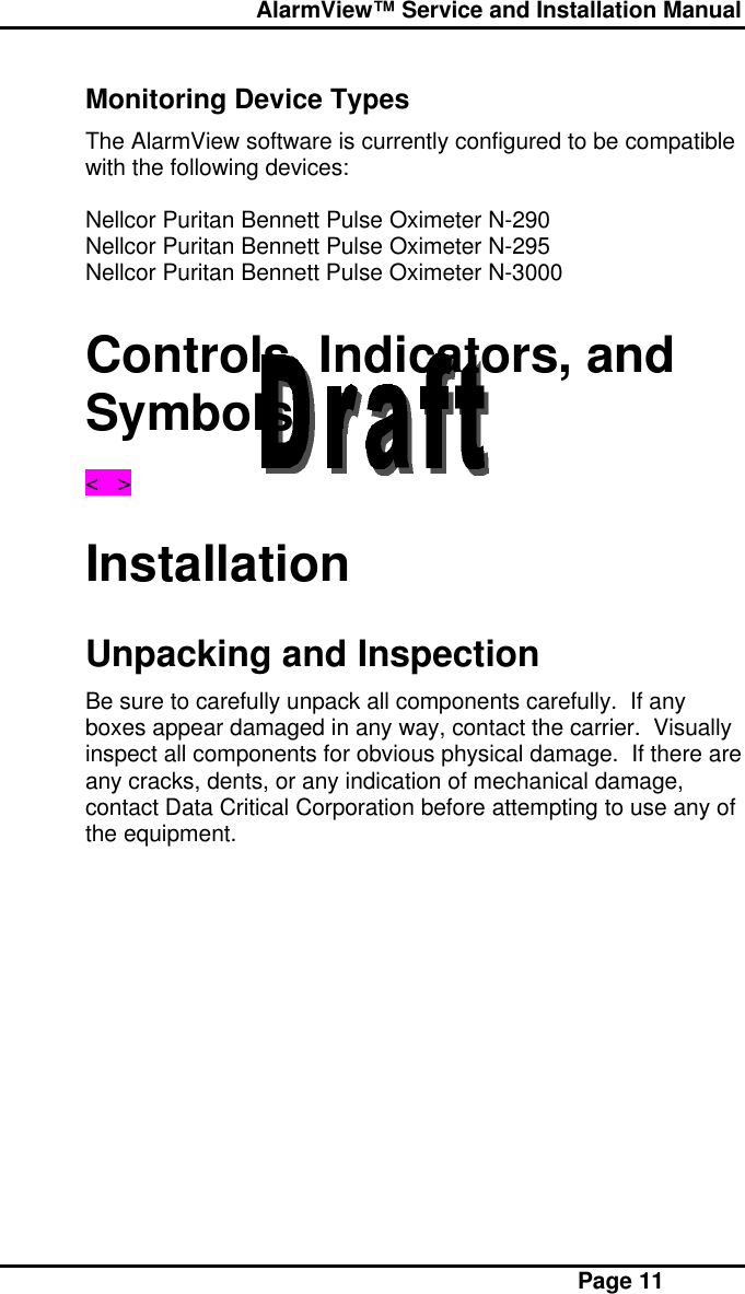  AlarmView™ Service and Installation Manual Page 11Monitoring Device TypesThe AlarmView software is currently configured to be compatiblewith the following devices:Nellcor Puritan Bennett Pulse Oximeter N-290Nellcor Puritan Bennett Pulse Oximeter N-295Nellcor Puritan Bennett Pulse Oximeter N-3000Controls, Indicators, andSymbols&lt;   &gt;InstallationUnpacking and InspectionBe sure to carefully unpack all components carefully.  If anyboxes appear damaged in any way, contact the carrier.  Visuallyinspect all components for obvious physical damage.  If there areany cracks, dents, or any indication of mechanical damage,contact Data Critical Corporation before attempting to use any ofthe equipment.