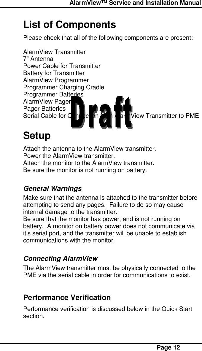  AlarmView™ Service and Installation Manual Page 12List of ComponentsPlease check that all of the following components are present:AlarmView Transmitter7” AntennaPower Cable for TransmitterBattery for TransmitterAlarmView ProgrammerProgrammer Charging CradleProgrammer BatteriesAlarmView PagerPager BatteriesSerial Cable for Connection from AlarmView Transmitter to PMESetupAttach the antenna to the AlarmView transmitter.Power the AlarmView transmitter.Attach the monitor to the AlarmView transmitter.Be sure the monitor is not running on battery.General WarningsMake sure that the antenna is attached to the transmitter beforeattempting to send any pages.  Failure to do so may causeinternal damage to the transmitter.Be sure that the monitor has power, and is not running onbattery.  A monitor on battery power does not communicate viait’s serial port, and the transmitter will be unable to establishcommunications with the monitor.Connecting AlarmViewThe AlarmView transmitter must be physically connected to thePME via the serial cable in order for communications to exist.Performance VerificationPerformance verification is discussed below in the Quick Startsection.