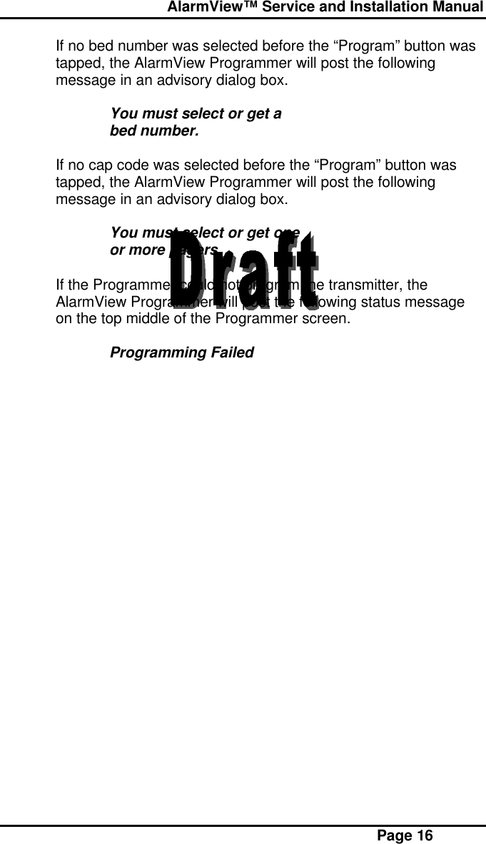  AlarmView™ Service and Installation Manual Page 16If no bed number was selected before the “Program” button wastapped, the AlarmView Programmer will post the followingmessage in an advisory dialog box.You must select or get abed number.If no cap code was selected before the “Program” button wastapped, the AlarmView Programmer will post the followingmessage in an advisory dialog box.You must select or get oneor more pagers.If the Programmer could not program the transmitter, theAlarmView Programmer will post the following status messageon the top middle of the Programmer screen.Programming Failed