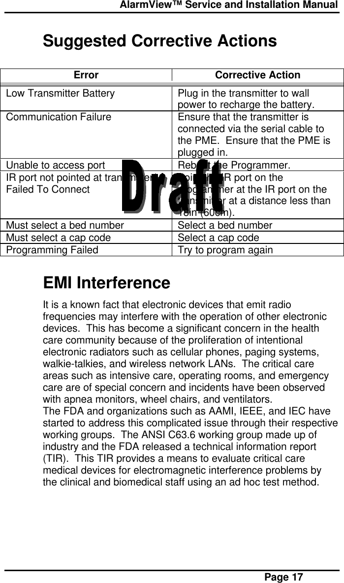  AlarmView™ Service and Installation Manual Page 17Suggested Corrective ActionsError Corrective ActionLow Transmitter Battery Plug in the transmitter to wallpower to recharge the battery.Communication Failure Ensure that the transmitter isconnected via the serial cable tothe PME.  Ensure that the PME isplugged in.Unable to access port Reboot the Programmer.IR port not pointed at transmitter/Failed To Connect Point the IR port on theprogrammer at the IR port on thetransmitter at a distance less than18in (60cm).Must select a bed number Select a bed numberMust select a cap code Select a cap codeProgramming Failed Try to program againEMI InterferenceIt is a known fact that electronic devices that emit radiofrequencies may interfere with the operation of other electronicdevices.  This has become a significant concern in the healthcare community because of the proliferation of intentionalelectronic radiators such as cellular phones, paging systems,walkie-talkies, and wireless network LANs.  The critical careareas such as intensive care, operating rooms, and emergencycare are of special concern and incidents have been observedwith apnea monitors, wheel chairs, and ventilators.The FDA and organizations such as AAMI, IEEE, and IEC havestarted to address this complicated issue through their respectiveworking groups.  The ANSI C63.6 working group made up ofindustry and the FDA released a technical information report(TIR).  This TIR provides a means to evaluate critical caremedical devices for electromagnetic interference problems bythe clinical and biomedical staff using an ad hoc test method.