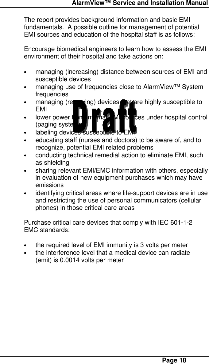  AlarmView™ Service and Installation Manual Page 18The report provides background information and basic EMIfundamentals.  A possible outline for management of potentialEMI sources and education of the hospital staff is as follows:Encourage biomedical engineers to learn how to assess the EMIenvironment of their hospital and take actions on:• managing (increasing) distance between sources of EMI andsusceptible devices• managing use of frequencies close to AlarmView™ Systemfrequencies• managing (removing) devices that are highly susceptible toEMI• lower power from internal EMI sources under hospital control(paging systems)• labeling devices susceptible to EMI• educating staff (nurses and doctors) to be aware of, and torecognize, potential EMI related problems• conducting technical remedial action to eliminate EMI, suchas shielding• sharing relevant EMI/EMC information with others, especiallyin evaluation of new equipment purchases which may haveemissions• identifying critical areas where life-support devices are in useand restricting the use of personal communicators (cellularphones) in those critical care areasPurchase critical care devices that comply with IEC 601-1-2EMC standards:• the required level of EMI immunity is 3 volts per meter• the interference level that a medical device can radiate(emit) is 0.0014 volts per meter