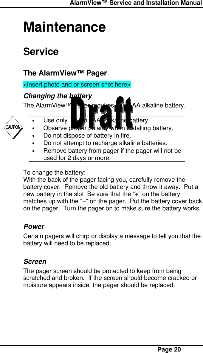  AlarmView™ Service and Installation Manual Page 20MaintenanceServiceThe AlarmView™ Pager&lt;Insert photo and or screen shot here&gt;Changing the batteryThe AlarmView™ Pager requires one AAA alkaline battery.• Use only 1.5 Volt AAA alkaline battery.• Observe proper polarity when installing battery.• Do not dispose of battery in fire.• Do not attempt to recharge alkaline batteries.• Remove battery from pager if the pager will not beused for 2 days or more.To change the battery:With the back of the pager facing you, carefully remove thebattery cover.  Remove the old battery and throw it away.  Put anew battery in the slot  Be sure that the “+” on the batterymatches up with the “+” on the pager.  Put the battery cover backon the pager.  Turn the pager on to make sure the battery works.PowerCertain pagers will chirp or display a message to tell you that thebattery will need to be replaced.ScreenThe pager screen should be protected to keep from beingscratched and broken.  If the screen should become cracked ormoisture appears inside, the pager should be replaced.