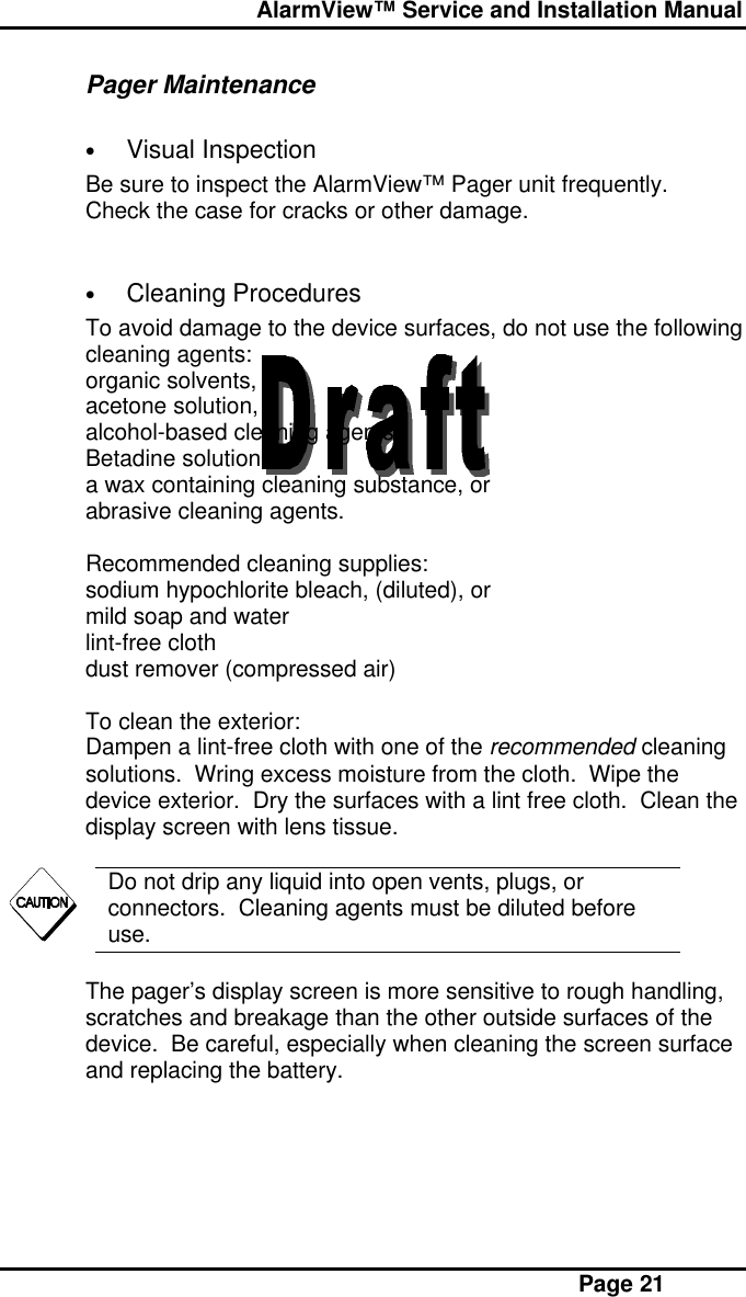  AlarmView™ Service and Installation Manual Page 21Pager Maintenance• Visual InspectionBe sure to inspect the AlarmView™ Pager unit frequently.Check the case for cracks or other damage.• Cleaning ProceduresTo avoid damage to the device surfaces, do not use the followingcleaning agents:organic solvents,acetone solution,alcohol-based cleaning agents,Betadine solution,a wax containing cleaning substance, orabrasive cleaning agents.Recommended cleaning supplies:sodium hypochlorite bleach, (diluted), ormild soap and waterlint-free clothdust remover (compressed air)To clean the exterior:Dampen a lint-free cloth with one of the recommended cleaningsolutions.  Wring excess moisture from the cloth.  Wipe thedevice exterior.  Dry the surfaces with a lint free cloth.  Clean thedisplay screen with lens tissue.Do not drip any liquid into open vents, plugs, orconnectors.  Cleaning agents must be diluted beforeuse.The pager’s display screen is more sensitive to rough handling,scratches and breakage than the other outside surfaces of thedevice.  Be careful, especially when cleaning the screen surfaceand replacing the battery.